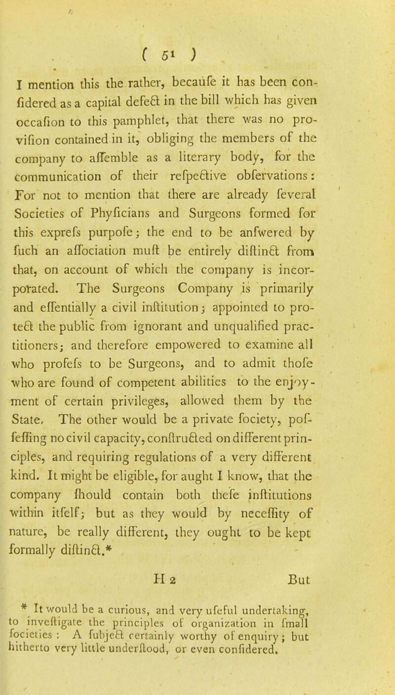 I mention this the rather, becaufe it has been con- fidered as a capital defeft in the bill which has given occafion to this pamphlet, that there was no pro- vifion contained in it, obliging the members of the company to affemble as a literary body, for the communication of their refpeftive obfervations: For not to mention that there are already feveral Societies of Phyficians and Surgeons formed for this exprefs purpofe; the end to be anfwered by fuch an affociation muft be entirely diftincl: from that, on account of which the company is incor- porated. The Surgeons Company is primarily and effentially a civil inftitution; appointed to pro- tect the public from ignorant and unqualified prac- titioners; and therefore empowered to examine all who profefs to be Surgeons, and to admit thofe who are found of competent abilities to the enjoy- ment of certain privileges, allowed them by the State, The other would be a private fociety, pof- feffing no civil capacity, conftrucled on different prin- ciples, and requiring regulations of a very different kind. It might be eligible, for aught I know, that the company mould contain both thefe institutions within itfelf; but as they would by neceffity of nature, be really different, they ought to be kept formally diftincl.* H 2 But * It would be a curious, and very ufeful undertaking, to inveftigate the principles of organization in fmall focieties : A fubjeft certainly worthy of enquiry; but hitherto very little underflood, or even confidered.