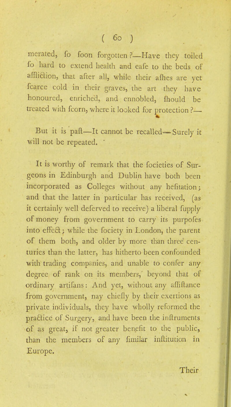 merated, fo foon forgotten ?—Have they toiled lb hard to extend health and eafe to the beds of afflidion, that after all, while their a flies are yet fcarce cold in their graves, the art they have honoured, enriched, and ennobled, fhould be treated with fcorn, where it looked for protection ?— But it is paft—It cannot be recalled—Surely it will not be repeated. ' It is worthy of remark that the focieties of Sur- geons in Edinburgh and Dublin have both been incorporated as Colleges without any hefitation; and that the latter in particular has received, (as it certainly well deferved to receive) a liberal fupply of money from government to carry its purpofes into effect; while the fociety in London, the parent of them both, and older by more than three cen- turies than the latter, has hitherto been confounded with trading companies, and unable to confer any degree of rank on its members, beyond that of ordinary artifans: And yet, without any affiftance from government, nay chiefly by their exertions as private individuals, they have wholly reformed the practice of Surgery, and have been the inftruments of as great, if not greater benefit to the public, than the members of any fimilar institution in Europe. Their