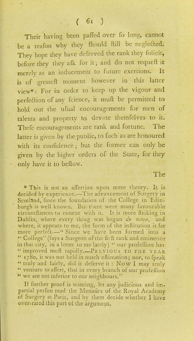 Their having been paffed over fo long, cannot be a reafon why they mould ftill be neglected. They hope they have deferved the rank they folicit, before they they afk for it; and do not requeft it merely as an inducement to future exertions. It is of greateft moment however in this latter view*: For in order to keep up the vigour and perfection of any fcience, it muft be permitted to hold out the ufual encouragements for men of talents and property to devote themfelves to it. Thefe encouragements are rank and fortune. The latter is given by the punlic, to fuch as are honoured with its confidence ; but the former can only be given by the higher orders of the State, for they only have it to bellow. The * This is not an aflerlion upon mere theory. It is decided by experience.—The advancement ot Surgery in Scotland, fince the foundation of the College in Edin- burgh is well known. But there were many favourable circumflances to concur with it. It is more ftriking in, Dublin, where every thing was begun de novo, and where, it appears to me, the form of the inflitution is far more perfecl.— Since we have been formed into a  College (fays a Surgeon of the ndt rank and eminence in that city, in a letter to me lately)  our profe.ffion has  improved moft rapidly.—Previous to the year  1780, it was not held in much eftimation; nor, to fpeak  truly and fairly, did it deferve it : Now I may truly  venture to afTert, that in every branch of our profeflion  we are not inferior to our neighbours.:' o It further proof is wanting, let any judicious and im- partial perfon read the Memoirs of the Royal Academy ot Surgery at Paris, and by them decide whether I have over-rated this part of the argument.