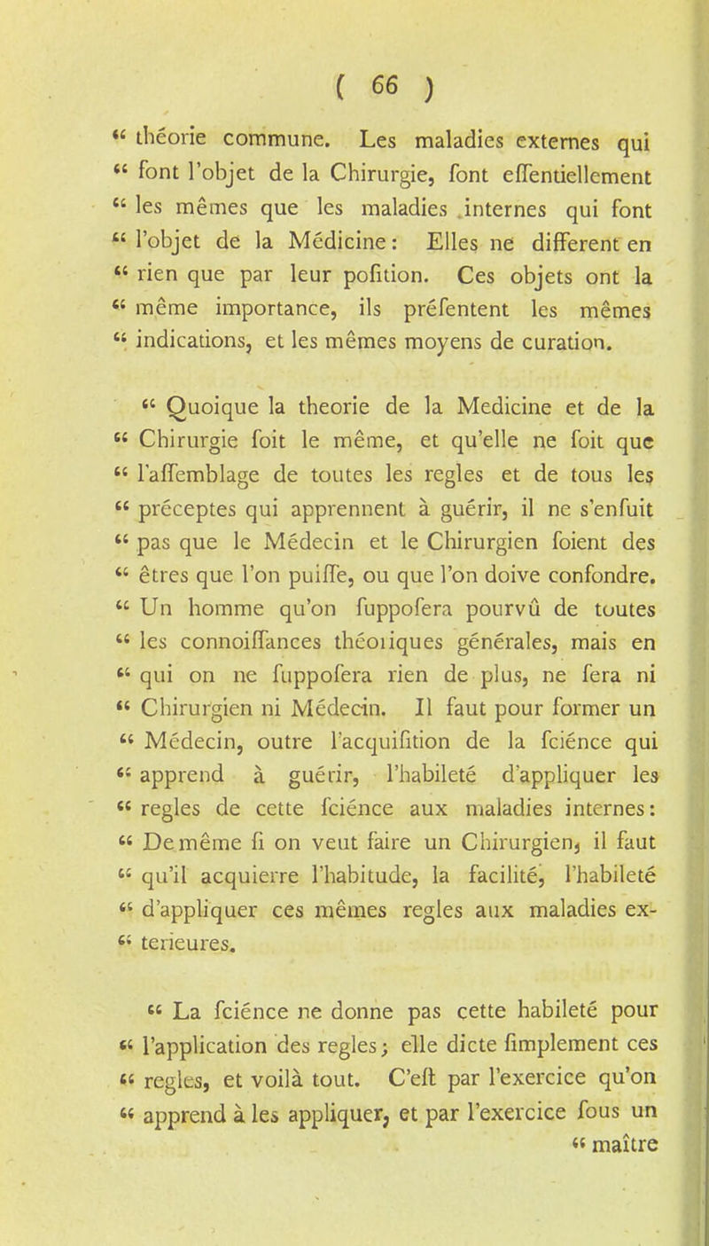 « theorie commune. Les maladies externes qui «' font l'objet de la Chirurgie, font effentiellement  les memes que les maladies .internes qui font W l'objet de la Medicine: Elles ne different en  rien que par leur pofition. Ces objets ont la « meme importance, ils prefentent les memes  indications, et les memes moyens de curation.  Quoique la theorie de la Medicine et de la  Chirurgie foit le meme, et qu'elle ne foit que  l'alfemblage de toutes les regies et de tous les  preceptes qui apprennent a guerir, il ne senfuit  pas que le Medecin et le Chirurgien foient des  etres que Ton puiffe, ou que Ton doive confondre.  Un homme qu'on fuppofera pourvu de toutes  les connoilfances theoiiques generates, mais en qui on ne fuppofera rien de plus, ne fera ni  Chirurgien ni Medecin. II faut pour former un  Medecin, outre Facquifition de la fcience qui 61 apprend a guerir, Fhabilete d'appliquer les 6S regies de cette fcience aux maladies internes:  Dememe fi on veut faire un Chirurgien3 il faut  qu'il acquierre Fhabitude, la facilite, Fhabilete H d'appliquer ces memes regies aux maladies ex- 64 terieures.  La fcience ne donne pas cette habilete pour « l'application des regies; elle dicte fimplement ces M regies, et voila tout. Celt par Fexercice qu'on 44 apprend a les appliquer, et par Fexercice fous un « maitre