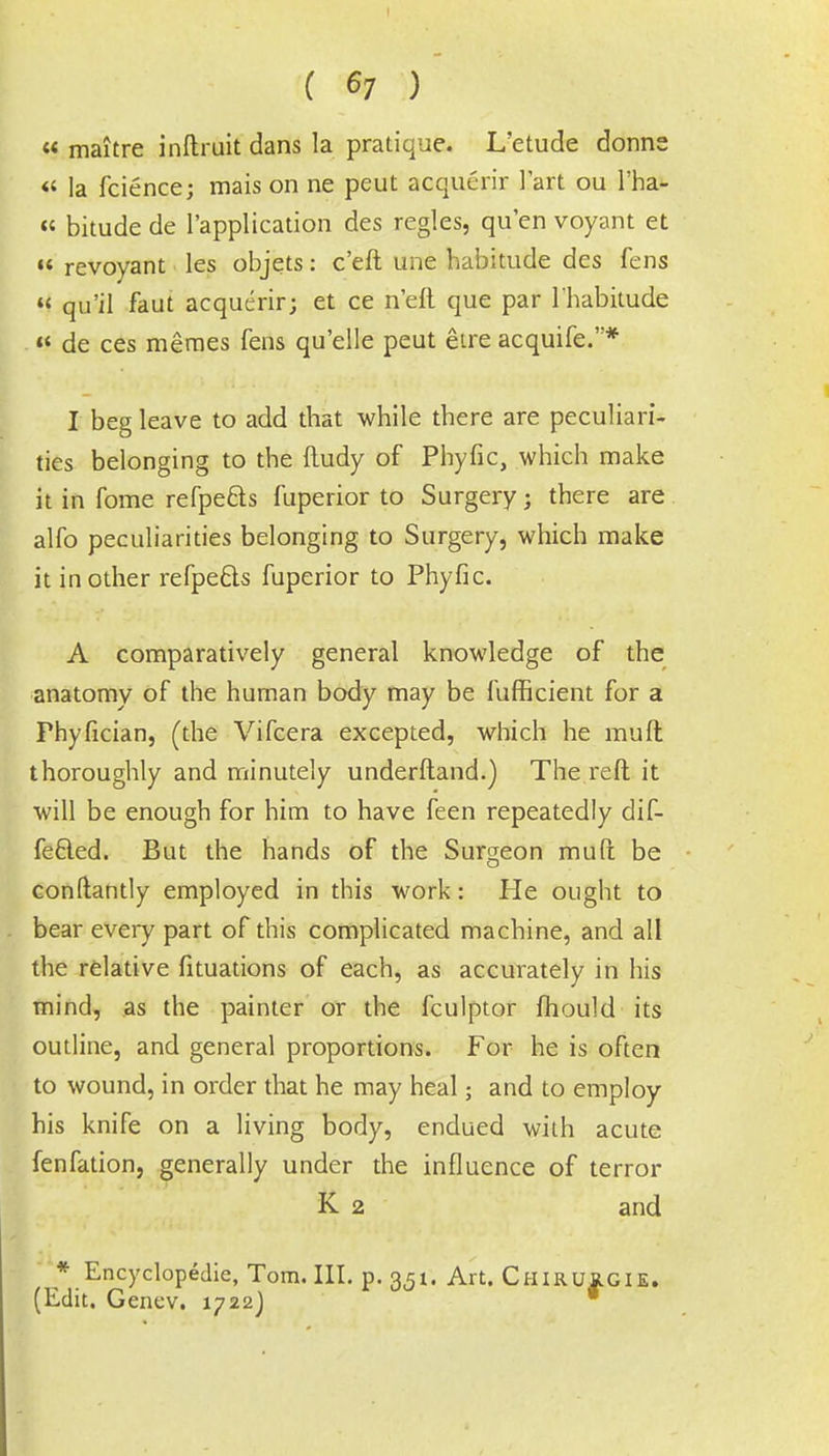 « maitre inftruit dans la pratique. L'etude donns « la fcience; mais on ne peut acquerir Tart ou l'ha-  bitude de l'application des regies, qu'en voyant et  revoyant les objets: c'eft une habitude des fens  qu'il faut acquerir; et ce n'eft que par l'habitude « de ces meraes fens qu'elle peut etre acquife.* I beg leave to add that while there are peculiari- ties belonging to the fludy of Phyfic, which make it in fome refpe&s fuperior to Surgery; there are alfo peculiarities belonging to Surgery, which make it in other refpecls fuperior to Phyfic. A comparatively general knowledge of the anatomy of the human body may be fufficient for a Phyfician, (the Vifcera excepted, which he mult thoroughly and minutely underftand.) The reft it will be enough for him to have feen repeatedly dif- fered. But the hands of the Surgeon muft be conftantly employed in this work: He ought to bear every part of this complicated machine, and all the relative fituations of each, as accurately in his mind, as the painter or the fculptor mould its outline, and general proportions. For he is often to wound, in order that he may heal; and to employ his knife on a living body, endued with acute fenfation, generally under the influence of terror K 2 and * Encyclopedic, Tom. III. p. 351. Art. CHIRUK.GIE. (Edit. Genev. 1722J