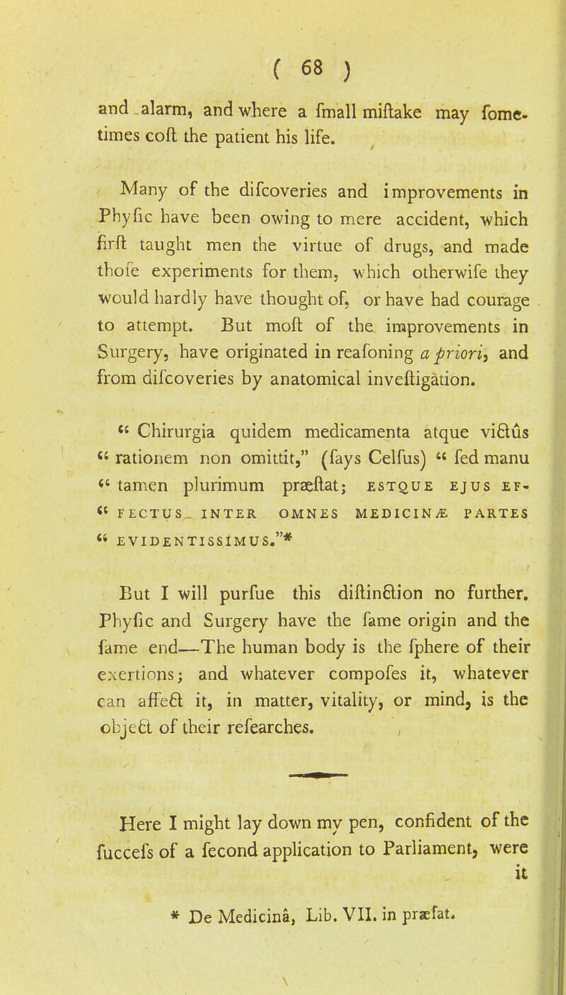 and alarm, and where a fmall miftake may fome- times cofl; the patient his life. Many of the difcoveries and improvements in Phyfic have been owing to mere accident, which firfl: taught men the virtue of drugs, and made thofe experiments for them, which otherwife they would hardly have thought of, or have had courage to attempt. But moft of the improvements in Surgery, have originated in reafoning a priori, and from difcoveries by anatomical inveftigation. <{ Chirurgia quidem medicamenta atque victus « rationem non omittit, (fays Celfus)  fed manu  tamen plurimum praeftat; estque ejus ef- <s FECTUS INTER OMNES MEDICINE PARTES « EVIDENTISSIMUS.* But I will purfue this diftinclion no further. Phyfic and Surgery have the fame origin and the fame end—The human body is the fphere of their exertions; and whatever compofes it, whatever can affect it, in matter, vitality, or mind, is the object of their refearches. Here I might lay down my pen, confident of the fuccefs of a fecond application to Parliament, were it * De Medicina, Lib. VII. in praefat. v