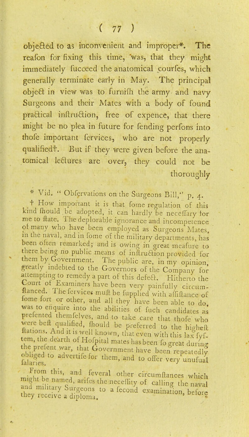 obje&ed to as inconvenient and improper*. The reafon for fixing this time, 'was, that they might immediately fucceed the anatomical courfes, which generally terminate early in May. The principal object in view was to furnifh the army and navy Surgeons and their Mates with a body of found practical inllruftion, free of expence, that there might be no plea in future for fending perfons into thofe important fervices, who are not properly qualifiedf. But if they were given before the ana- tomical le&ures are over, they could not be thoroughly * Vid.  Obfervations on the Surgeons Bill, p. 4. t How important it is that fome regulation of' this kind fliould.be adopted, it can hardly be neceffary for me to ftate. The deplorable ignorance and incompetence of many who have been employed as Surgeons Mates, in the naval, and in fome of the military departments, has been often remarked; and is owing in great meafure to there being no public means of inllruftion provided for them by Government. The public are, in my opinion greatly indebted to the Governors of the Company for attempting to remedy a part of this defeft. Hitherto the Court of Examiners have been very painfully circum- stanced. 1 he fei vices muft be fupplied with affiftance of fome fort or other, and all they have been able to do was to enquire into the abilities of fuch candidates as prefented themfelves and to take care that thofe who were belt qualified, fhould be preferred to the highefl ftations. And it is well known, that even with this lax fyf- em, the dearth of Hofpital mates has been fo great durL •bffiiS 3T' Sat^T™ent haVG »eeng repeated^ oohged to advertifefor them, and to offer very unufual th'S' fnd./ever^ other circumflances which might be named, anfes the neceflity of calling the naval and mihtary Surgeons to a fecona cxaminafiob7o l they receive a diploma. ' •