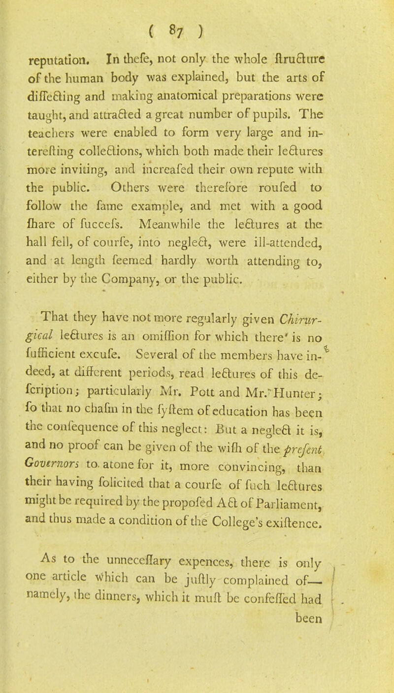 reputation. In thefe, not only the whole flruchire of the human body was explained, but the arts of differing and making anatomical preparations were taught, and attracted a great number of pupils. The teachers were enabled to form very large and in- teresting cohesions, which both made their le&ures more inviting, and incrcafed their own repute with the public. Others were therefore roufed to follow the fame example, and met with a good £hare of fuccefs. Meanwhile the lectures at the hall fell, of courfe, into negleft, were ill-attended, and at length feemed hardly worth attending to, either by the Company, or the public. That they have not more regularly given Chirur- gical lectures is an omiffion for which there' is no fufficient excufe. Several of the members have in-^ deed, at different periods, read le&ures of this de- fcription; particularly Mr. Pott and Mr.r Hunter; fo that no chafm in the fyftem of education has been the confequence of this neglect: But a neglea it is, and no proof can be given of the wifh of the prefent Governors to. atone for it, more convincing, than their having folicited that a courfe of fuch leaures might be required by the propofed Aa of Parliament, and thus made a condition of the College's exiftence. As to the unneceflary expences, there is only one article Which can be juflly complained of— namely, the dinners, which it mufl be confefled had been I