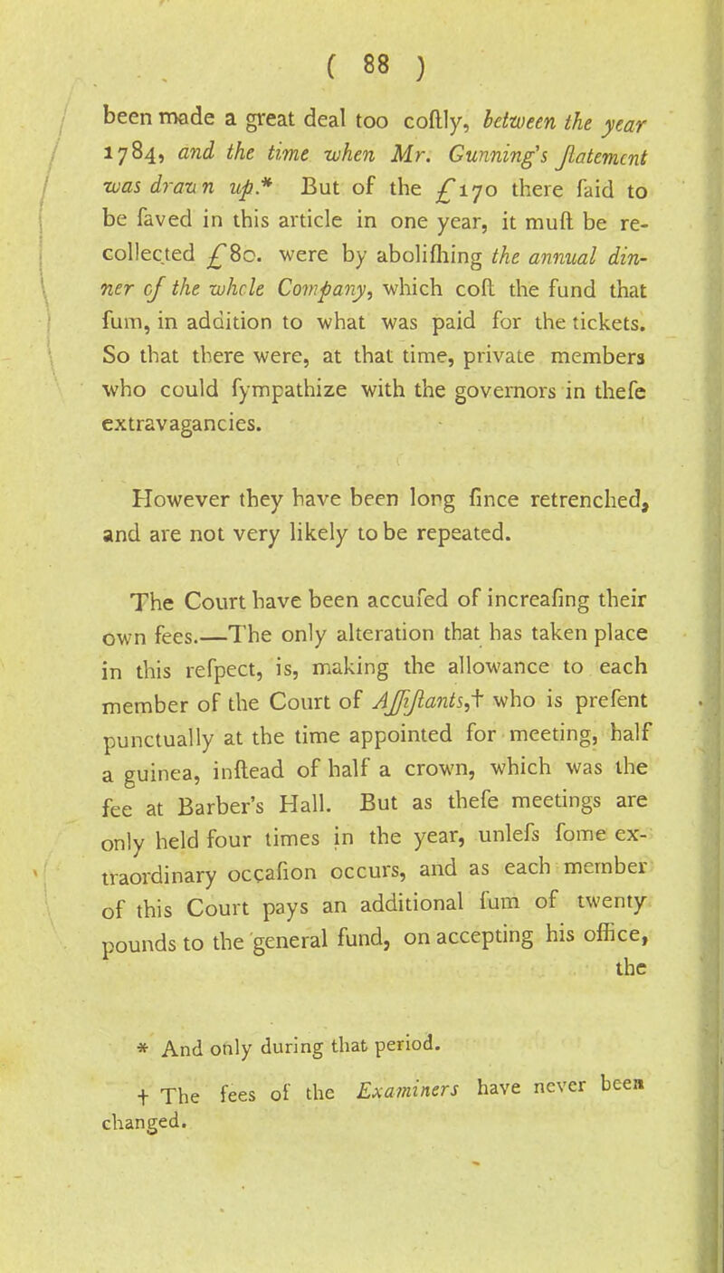 been made a great deal too coftly, between the year 1784, and the time when Mr. Gunning's Jlatemcnt wasdrann up* But of the £iyo there faid to be faved in this article in one year, it muft be re- collected £8c. were by abolifliing the annual din- ner of the whole Company, which cod the fund that fum, in addition to what was paid for the tickets. So that there were, at that time, private members who could fympathize with the governors in thefe extravagancies. However they have been long fince retrenched, and are not very likely to be repeated. The Court have been accufed of increafing their own fees.—The only alteration that has taken place in this refpect, is, making the allowance to each member of the Court of AJJiJlantsJ who is prefent punctually at the time appointed for meeting, half a guinea, inftead of half a crown, which was the fee at Barber's Hall. But as thefe meetings are only held four times in the year, unlefs fome ex- traordinary occafion occurs, and as each mernber of this Court pays an additional fum of twenty pounds to the general fund, on accepting his office, the * And only during that period. + The fees of the Examiners have never been changed.