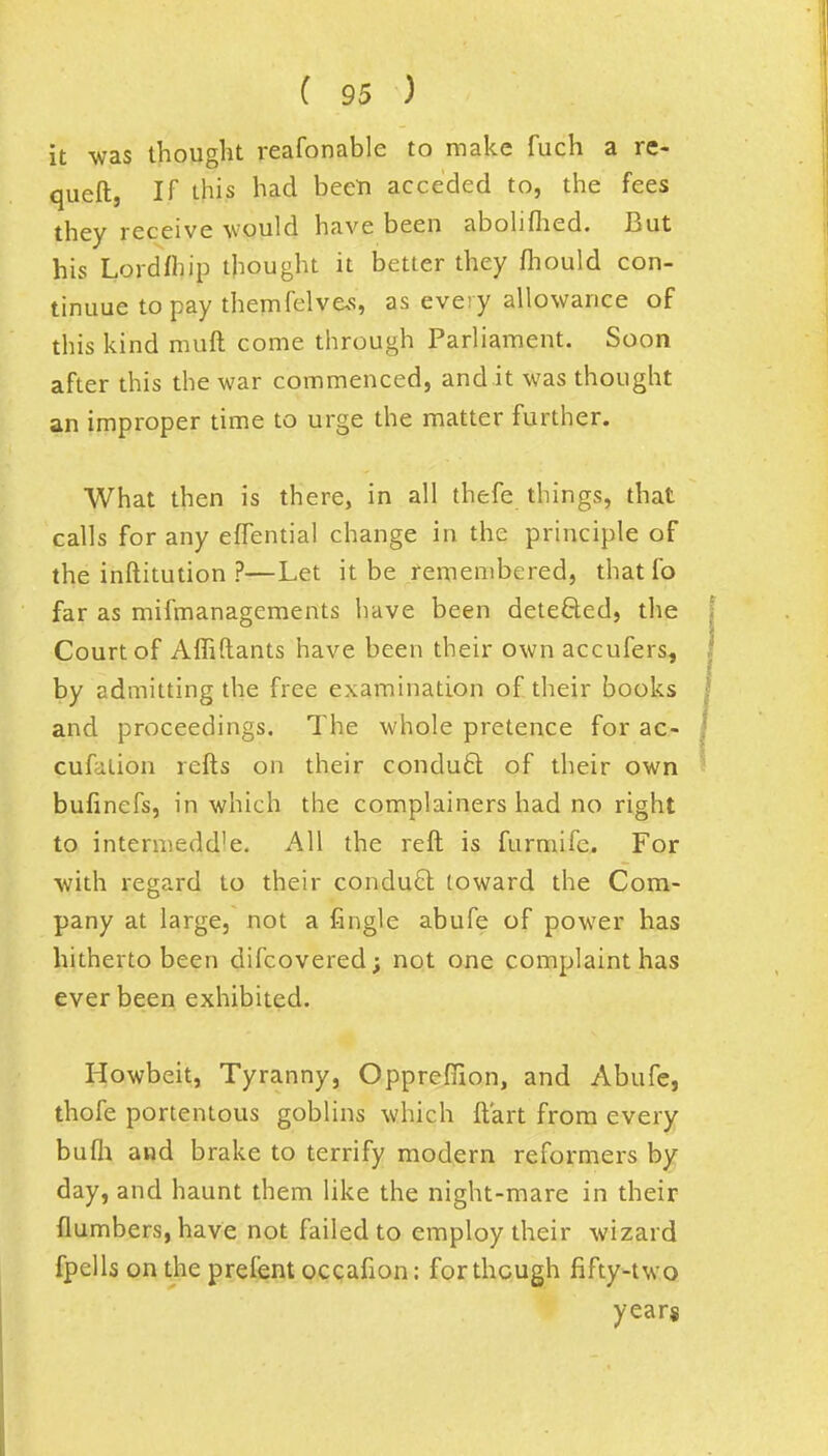 it was thought reafonable to make fuch a re- queft, If this had been acceded to, the fees they receive would have been abolifhed. But his Lordfhip thought it better they fhould con- tinuue to pay themfelves, as every allowance of this kind muft come through Parliament. Soon after this the war commenced, and it was thought an improper time to urge the matter further. What then is there, in all thefe things, that calls for any effential change in the principle of the inftitution ?—Let it be remembered, that fo far as mifmanagements have been detected, the Court of Affiftants have been their own accufers, by admitting the free examination of their books and proceedings. The whole pretence for ac- cufation refts on their conduct of their own bufinefs, in which the complainers had no right to intermedd'e. All the reft is furmifc. For with regard to their conduct toward the Com- pany at large, not a fingle abufe of power has hitherto been difcovered; not one complaint has ever been exhibited. Howbeit, Tyranny, Opprefiion, and Abufe, thofe portentous goblins which ft art from every bufh and brake to terrify modern reformers by day, and haunt them like the night-mare in their {lumbers, have not failed to employ their wizard fpclls on the prefent occafion: for though fifty-two years