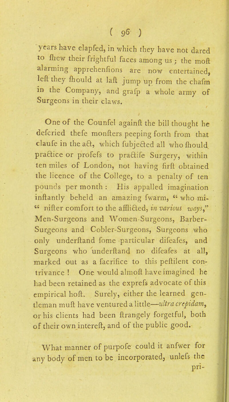 years have elapfed, in which they have not dared to fhew their frightful faces among us ; the moft alarming apprehenfions are now entertained, left they mould at laft jump up from the chafm in the Company, and grafp a whole army of Surgeons in their claws. One of the Counfel againft the bill thought he defcried thefe monfters peeping forth from that claufe in the aft, which fubjeaed all who mould practice or profefs to pra&ife Surgery, within ten miles of London, not having firft obtained the licence of the College, to a penalty of ten pounds per month : His appalled imagination inftantly beheld an amazing fwarm,  who mi-  nifter comfort to the affli&ed, in various ways, Men-Surgeons and Women-Surgeons, Barber- Surgeons and Cobler-Surgeons, Surgeons who only underftand fome particular difeafes, and Surgeons who underftand no difeafes at all, marked out as a facrifice to this peftilent con- trivance ! One would almoft have imagined he had been retained as the exprefs advocate of this empirical hoft. Surely, either the learned gen- tleman muft have ventured a little—ultra crcpidam, or his clients had been ftrangely forgetful, both of their own intereft, and of the public good. What manner of purpofe could it anfwer for any body of men to be incorporated, unlefs the pri-