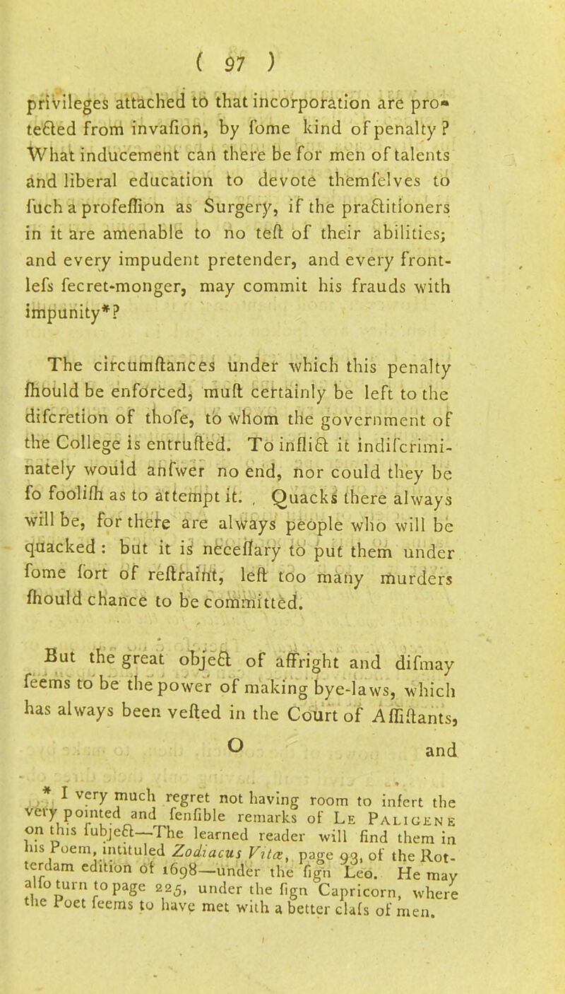 privileges attached to that incorporation are pro- tected from invafion, by Tome kind of penalty ? What inducement can there be for men of talents and liberal education to devote themfelves to fuch a profeflion as Surgery, if the practitioners in it are amenable to no teft of their abilities; and every impudent pretender, and every front- lefs fecret-monger, may commit his frauds with impunity*? The circumftances under which this penalty fhould be enforced, mud certainly be left to the difcretion of thofe, to whom the government of the College is entrufted. To inflift it indifcrimi- nately would anfwer no end, nor could they be fo foolifh as to attempt it. , Quacks there always will be, for there are always people who will be quacked : but it is neceflary to put them under fome fort of reftraint, left too many murders mould chance to be committed. But the great objea of affright and difmay feems to be the power of making bye-laws, which has always been vefted in the Court of Affiftants, O and * I very much regret not having room to infert the very pointed and fenfible remarks of Le Paligene on this fubjeft—The learned reader will find them in his Poem, intituled Zodiacus Vila, page qq, of the Rot- tcrdam edition ot 1698-under the ufn Leo. He may alio turn to page 225, under the fign Capricorn, where the foet feems to have met with a better clafs of men.