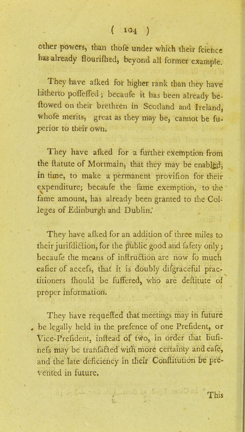 other powers, than thofe under which their fcience has already flourifhed, beyond all former example. They have afked for higher rank than they have hitherto poffeffed; becaufe it has been already be- ftowed on their brethren in Scotland and Ireland, whofe merits, great as they may be, cannot be fu- perior to their own. They have afked for a further exemption from the flatute of Mortmain^ that they may be enabled, in time, to make a permanent provifion for their expenditure; becaufe the fame exemption, to the fame amount, has already been granted to the Col- leges of Edinburgh and Dublin.' They have afked for an addition of three miles to their jurifdiftion, for the public good and fafety only; becaufe the means of inftruclion are now fo much eafier of accefs, that it is doubly disgraceful prac- titioners fhould be fuffered, who are deftitute of proper information. They have requefled that meetings may in future , be legally held in the prefence of one Prefident, or Vice-Prefident, inftead of t'Wo, in order that bufi- nefs may be tranfa&ed'with more certainty andeafe, and the late deficiency in their Conflitution be pre- vented in future, This
