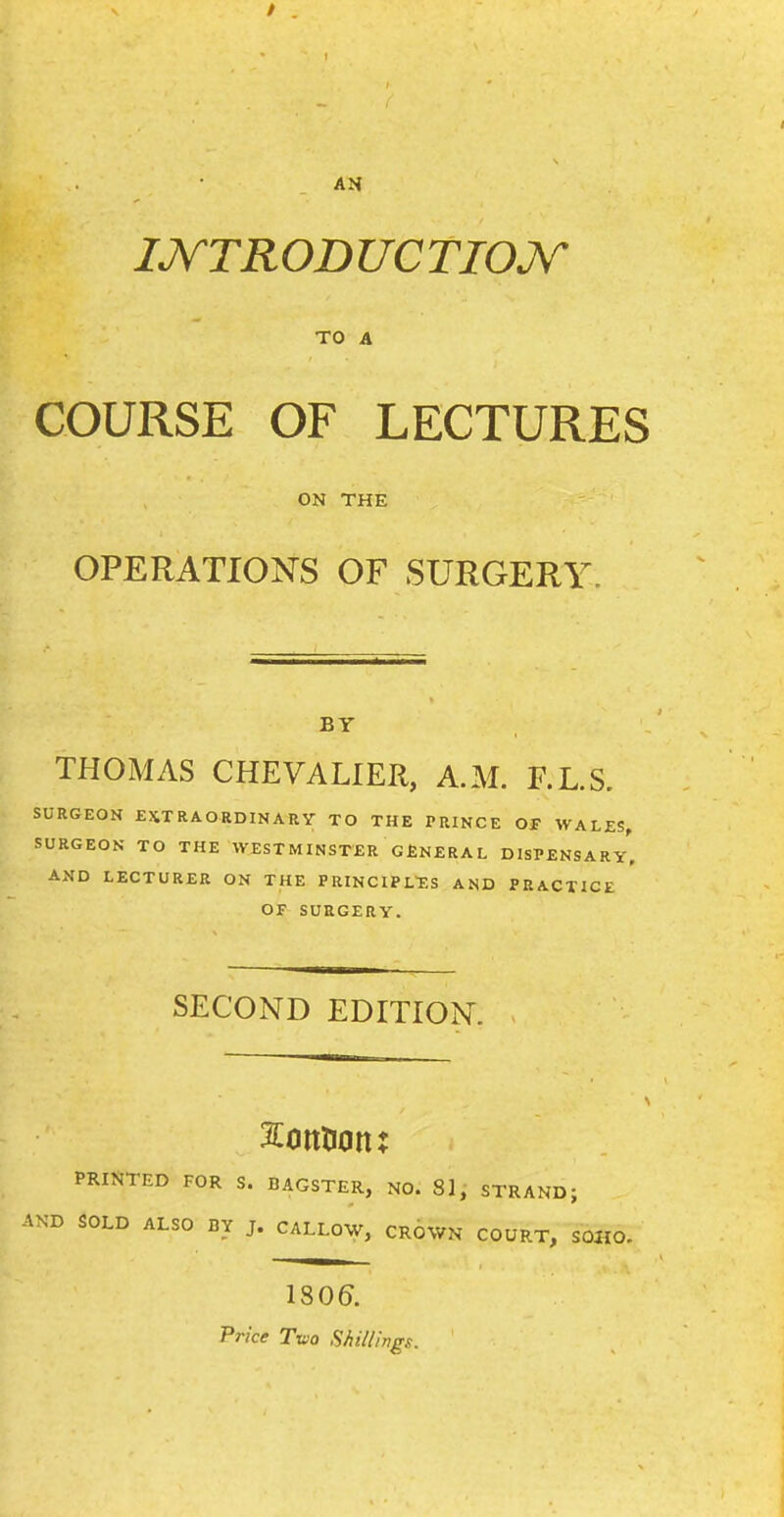 AH IJVTRODUCTIOJV TO A COURSE OF LECTURES ON THE OPERATIONS OF SURGERY BY THOMAS CHEVALIER, A.M. F.L.S. SURGEON EXTRAORDINARY TO THE PRINCE OP WALES, SURGEON TO THE WESTMINSTER GfiNERAL DISPENSARY. AND LECTURER ON THE PRINCIPL'ES AND PRACTICE OF SURGERY. SECOND EDITION. PRINTED FOR S. BAGSTER, NO. 8], STRAND; AND SOLD ALSO BY J. CALLOW, CROWN COURT, SOHO. 1S06. Price T-uiQ Shillhgs.