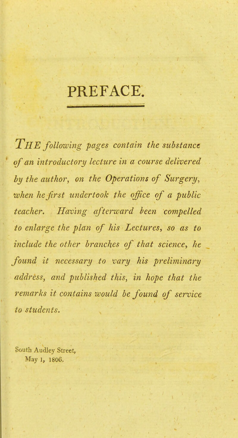 PREFACE. The following pages contain the substance ' of an introductory lecture in a course delivered by the author, on the Operations of Surgery, •when he first undertook the office of a public teacher. Having afterward been compelled to enlarge the plan of his Lectures, so as to include the other branches of that science, he found it necessary to vary his preliminary address, and published this, in hope that the reinarks it contains would be found of sei^vice to students. South Audley Street, May I, 1806,