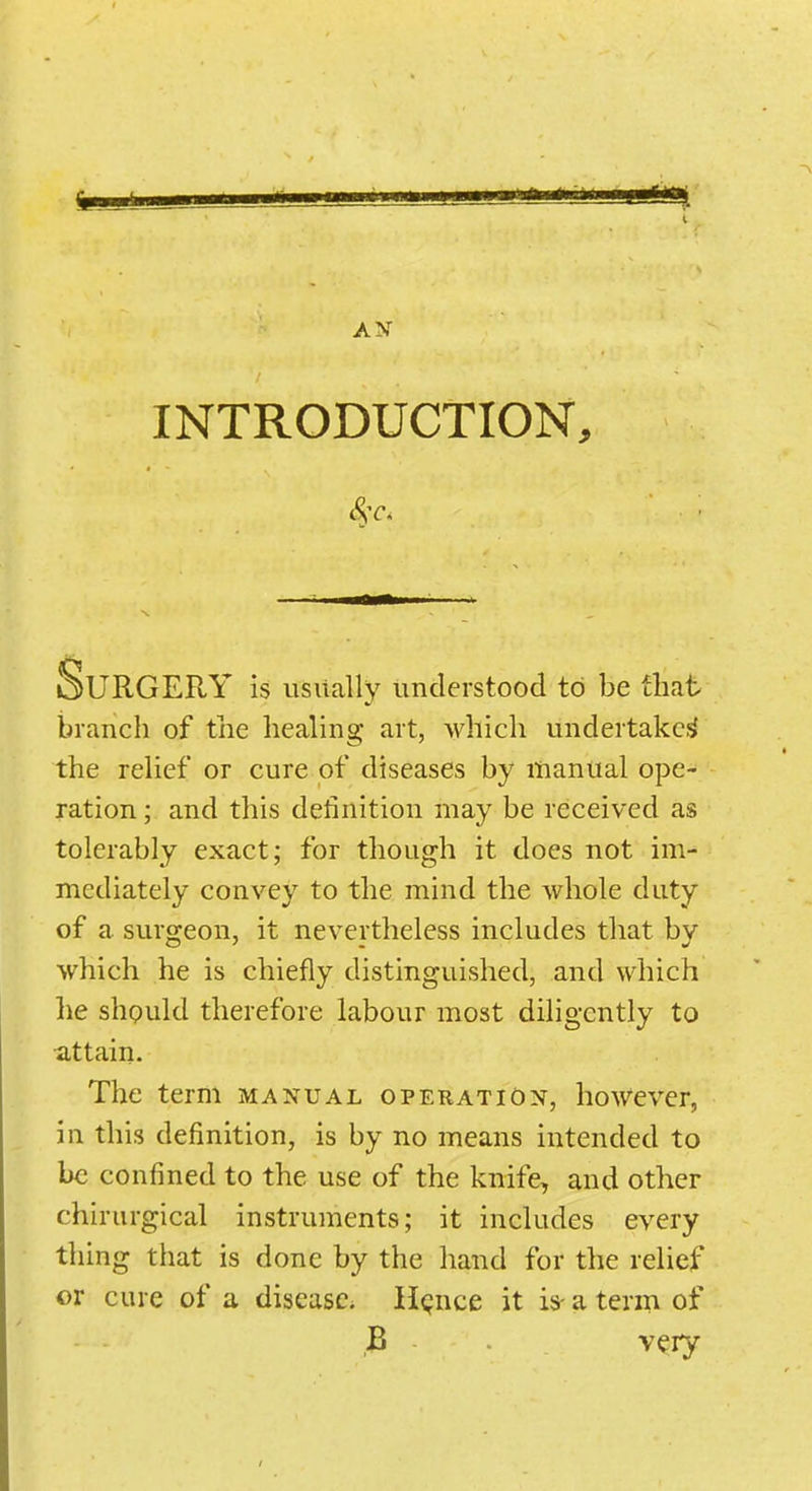 AN INTRODUCTION, Surgery is usually understood to be that branch of the healing art, which undertake,^ the relief or cure of diseases by manual ope- ration ; and this definition may be received as tolerably exact; for though it does not im- mediately convey to the mind the Avhole duty of a surgeon, it nevertheless includes that by which he is chiefly distinguished, and which lie shpuld therefore labour most diligently to attain. The term manual operation, however, in this definition, is by no means intended to be confined to the use of the knife, and other chirurgical instruments; it includes every thing that is done by the hand for the relief or cure of a disease. H<;nce it is- a term of B very