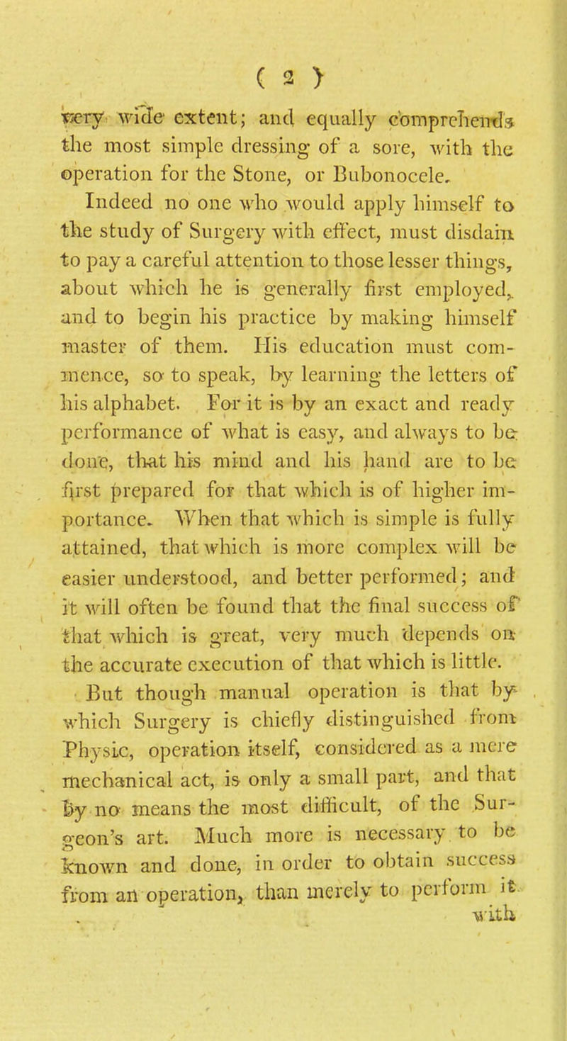 TEsery w'fde extent; and equally cbmpreTieiTds the most simple dressing of a sore, with the operation for the Stone, or Bubonocele, Indeed no one who would apply himself to the study of Surgery with effect, must disdain, to pay a careful attention to those lesser things, about which he is generally first employed,, and to begin his practice by making hunself master of them. His education must com- mence, sa to speak, by learning the letters of his alphabet. For it is by an exact and ready performance of what is easy, and always to be: done, that his mind and his hand are to be f\i'st f)repared foF that which is of higher im- portance. When that which is simple is fully attained, that which is more complex will be easier understood, and better performed; and it Mali often be found that the final success of that which is great, very much depends on,- the accurate execution of that which is little. But though manual operation is that by which Surgery is chiefly distinguished from Physic, operation itself, considered as a mere mechanical act, is only a small part, and that % no means the most difficult, of the Sur- geon's art. Much more is necessary to be knoAvn and done, in order to obtain success from an operation, than merely to perform it