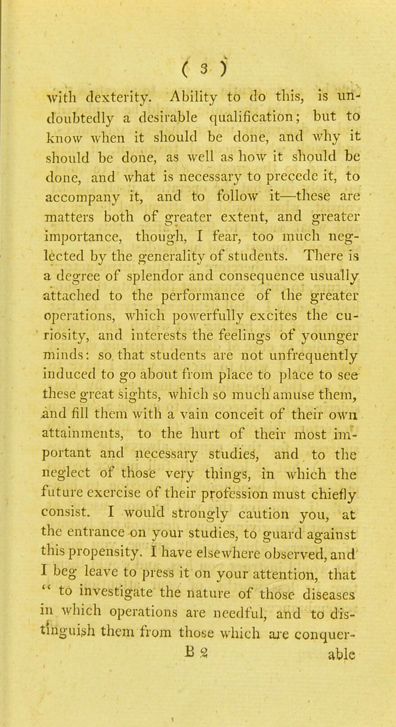 with dexterity. Ability to do this, is uri- cloiibtedly a desirable qualification; but to know when it should be done, and why it should be done, as well as how it should be done, and what is necessary to precede it, to accompany it, and to follow it—these are matters both of greater extent, and greater importance, though, I fear, too much neg- lected by the generality of students. There is a degree of splendor and consequence usually attached to the performance of the greater operations, which powerfully excites the cu- riosity, and interests the feelings of younger minds: so,that students are not unfrequently induced to go about from place to place to see^ these great sights, which so much amuse them, and fill them with a vain conceit of their own attainments, to the hurt of their most im- portant and necessary studies, and to the neglect of those very things, in which the future exercise of their profession must chiefly consist. I would strongly caution you, at the entrance on your studies, to guard against this propensity. I have elsewhere observed, and' I beg leave to press it on your attention, that  to investigate the nature of those diseases in which operations are needful, and to dis- tmguish them from those which aj-e conquer- B S able