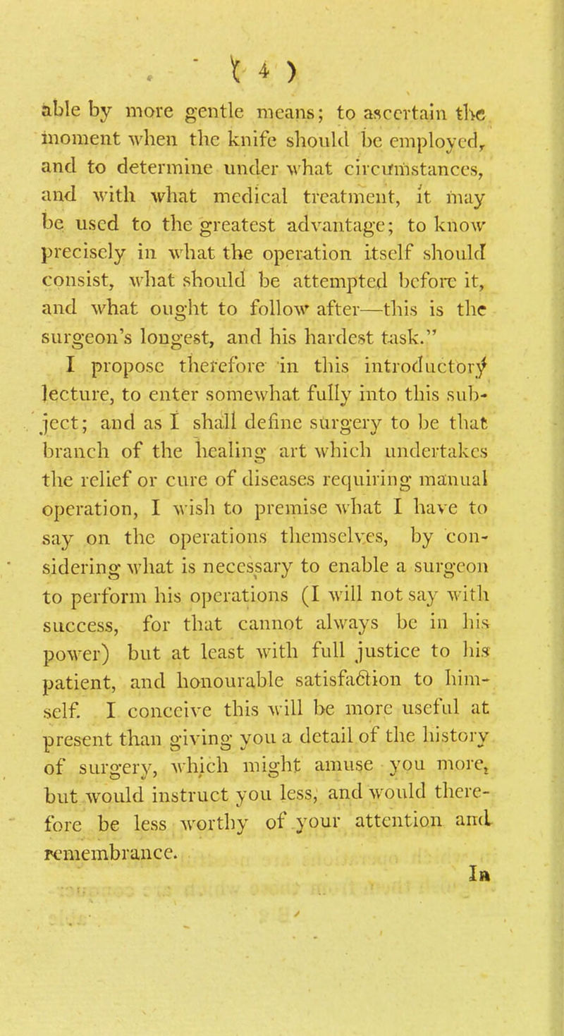 . ' \ *) thlehy more gentle means; to ascertain tKc moment when the knife should be employcd, and to determine under what circifmstances, and with what medical treatment, it may be used to the greatest advantage; to know precisely in what the operation itself should consist, what should be attempted before it, and what ought to follow after—this is the surgeon's longest, and his hardest t^isk. I propose therefore in this introductory lecture, to enter somewhat fully into this sub- ject; and as 1 shall define surgery to be that branch of the healing art which undertakes the relief or cure of diseases requiring manual operation, I wish to premise what I have to say on the operations tliemselv.es, by con- sidering M'hat is necessary to enable a surgeon to perform his operations (I will not say witli success, for that cannot always be in his power) but at least with full justice to his patient, and honourable satisfaftion to him- self. I conceive this will be more useful at present than giving you a detail of the history of surgery, A\hich might amuse you more^ but would instruct you less, and would there- fore be less worthy of your attention and pcmembrance. In