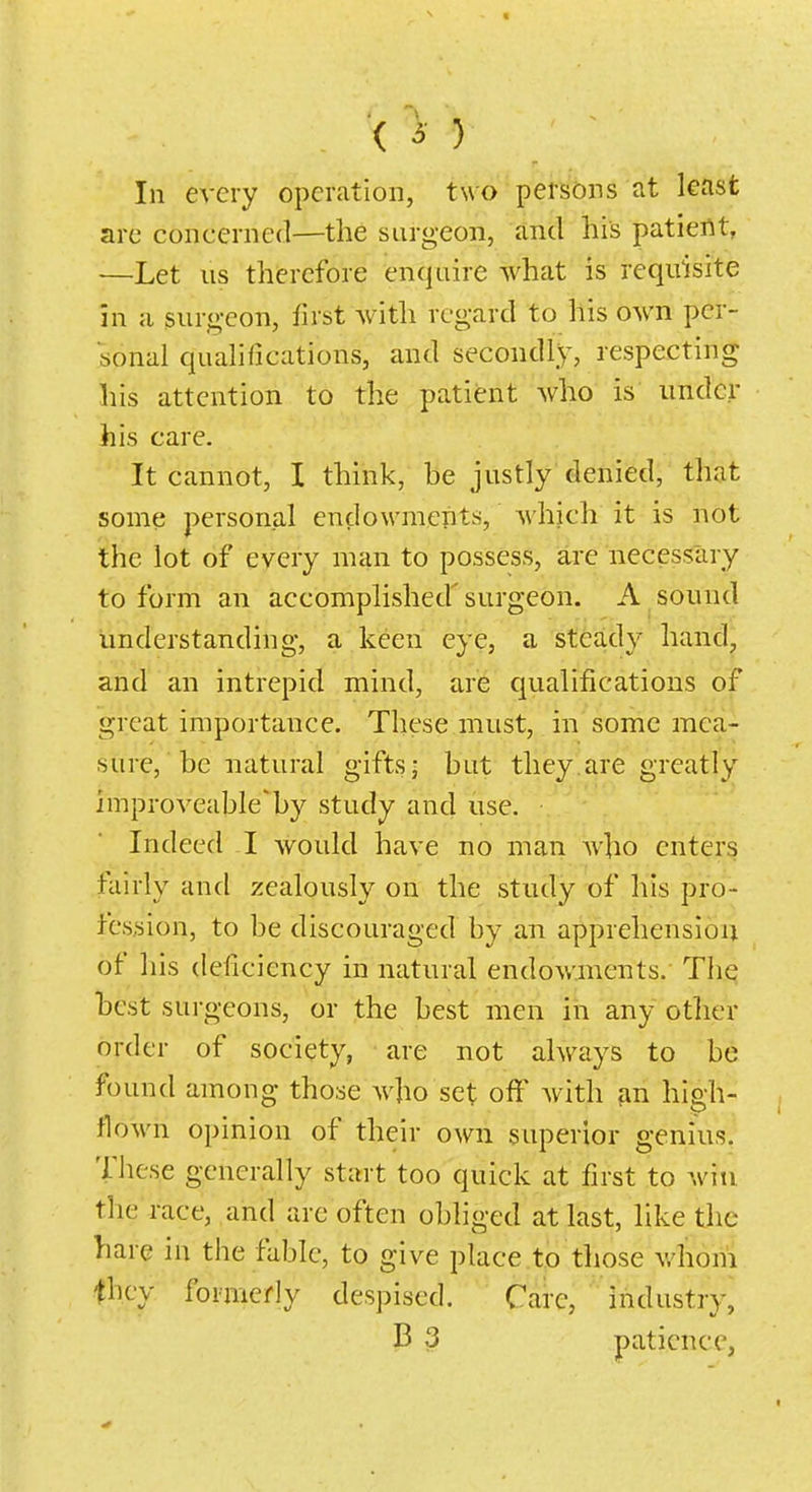 ( 3 ) In every operation, two persons at least are concerned—the surgeon, and his patient, —Let us therefore enquire what is requisite m a surgeon, first with regard to his own per- sonal qualifications, and secondly, respecting his attention to the patient who is under his care. It cannot, I think, be justly denied, that some personal endowments, which it is not the lot of every man to possess, are necessary to form an accomplished' surgeon. A sound understanding, a keen eye, a steady hand, and an intrepid mind, are qualifications of great importance. These must, in some mea- sure,' be natural gifts- but they are greatly improveable'by study and use. Indeed I Avould have no man who enters fairly and zealously on the study of his pro- fession, to be discouraged by an apprehension of his deficiency in natural endowments. The best surgeons, or the best men in any other order of society, are not always to be found among those who set off with high- flown opinion of their own superior genius, These generally start too quick at first to win the race, and are often obliged at last, like the hare in the fable, to give place to those whoni they formerly despised. Care, industry, B 3 patience,