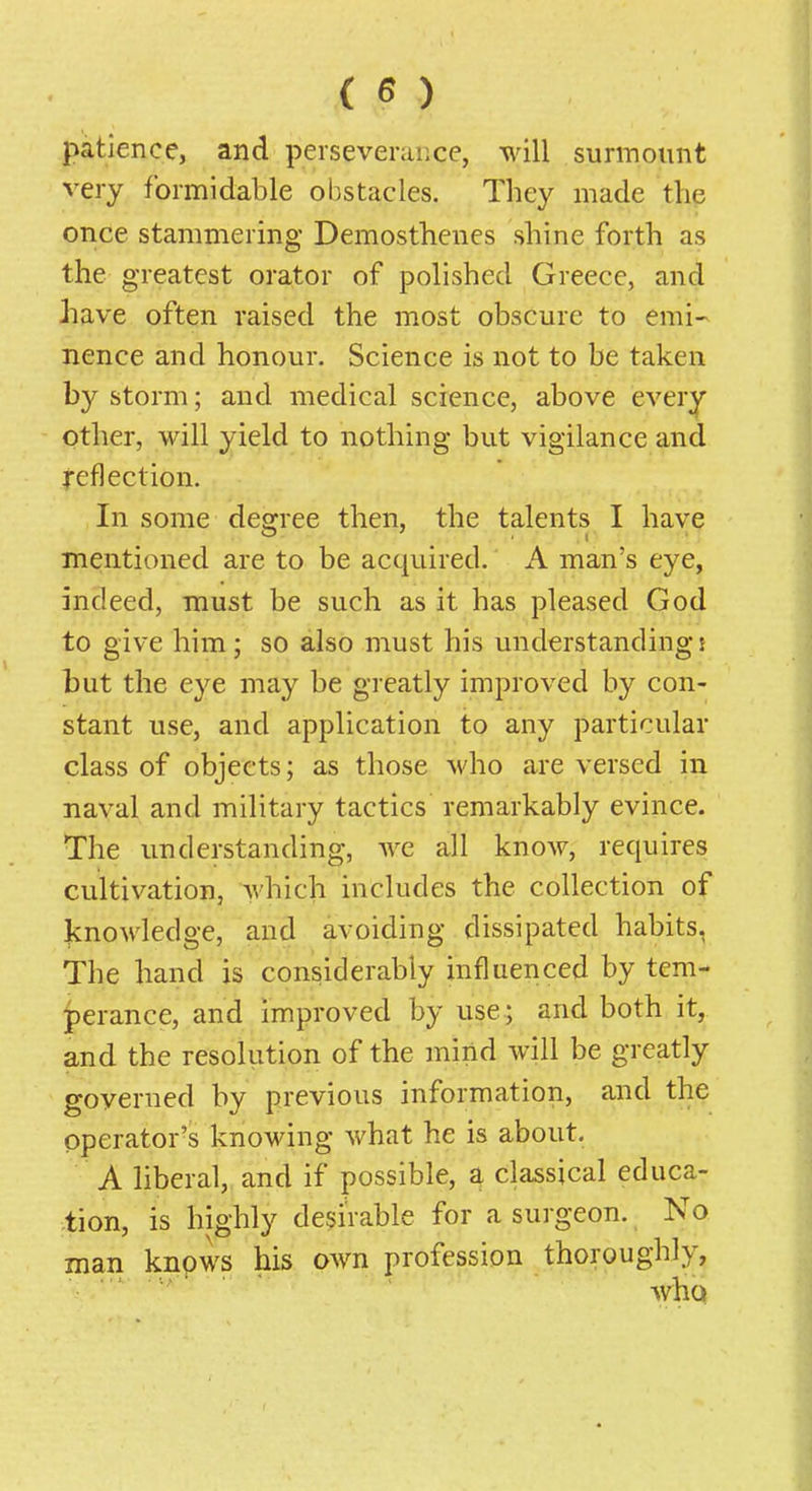 patience, and perseverance, will surmount very formidable obstacles. They made the once stammering Demosthenes shine forth as the greatest orator of polished Greece, and have often raised the most obscure to emi- nence and honour. Science is not to be taken by storm; and medical science, above every other, will yield to nothing but vigilance and reflection. In some degree then, the talents I have mentioned are to be acquired. A man's eye, indeed, must be such as it has pleased God to give him; so also must his understandings but the eye may be greatly improved by con- stant use, and application to any particular class of objects; as those who are versed in naval and military tactics remarkably evince. The understanding, we all know, requires cultivation, which includes the collection of knowledge, and avoiding dissipated habits, The hand is considerably influenced by tem- perance, and improved by use; and both it, and the resolution of the mind will be greatly governed by previous information, and the operator's knowing what he is about. A liberal, and if possible, a classical educa- tion, is highly desirable for a surgeon. No man knpws his own profession thoroughly, who
