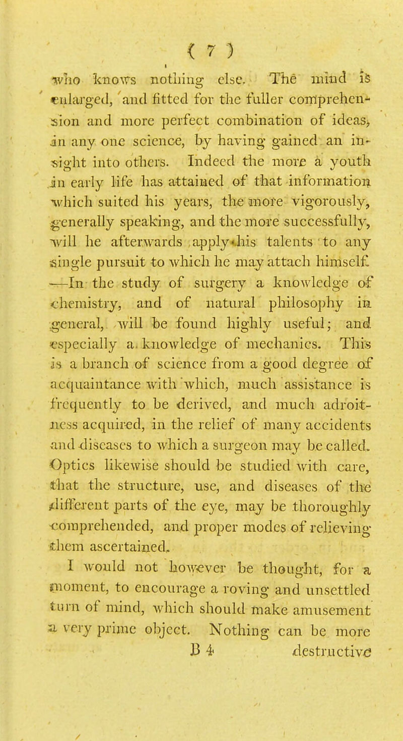 •who knows notliiiig else. The iiiiud iS eulai-ged, and fitted for tlic fuller coiriprehcii* sion and more perfect combination of ideas> in any one science, by having gained. an in^ sight into others. Indeed the more a youth in early life has attained of that informatioiii which suited his years, the an ore vigorously, generally speaking, and the more successfully, will he afterwards apply4.his talents to any single pursuit to which he may attach himsel£ —In the study of surgery a knowledge of chemistry, and of natural philosophy in ;general,. will he found highly useful; and ^especially a. knowledge of mechanics. This is a branch of science from a ^'ood degree of acquaintance with which, much assistance is frequently to be derived, and much adroit- ness acquired, in the relief of many accidents and-diseases to which a surgeon may be called. Optics likewise should be studied with care, that the structure, use, and diseases of the ^liftcrent parts of the eye, may be thoroughly comprehended, and proper modes of relieving diem ascertained, I would not however be thought, for a pioment, to encourage a roving and unsettled turn of mind, which should make amusement a. very prime object. Nothing can be more B 4< destructive /