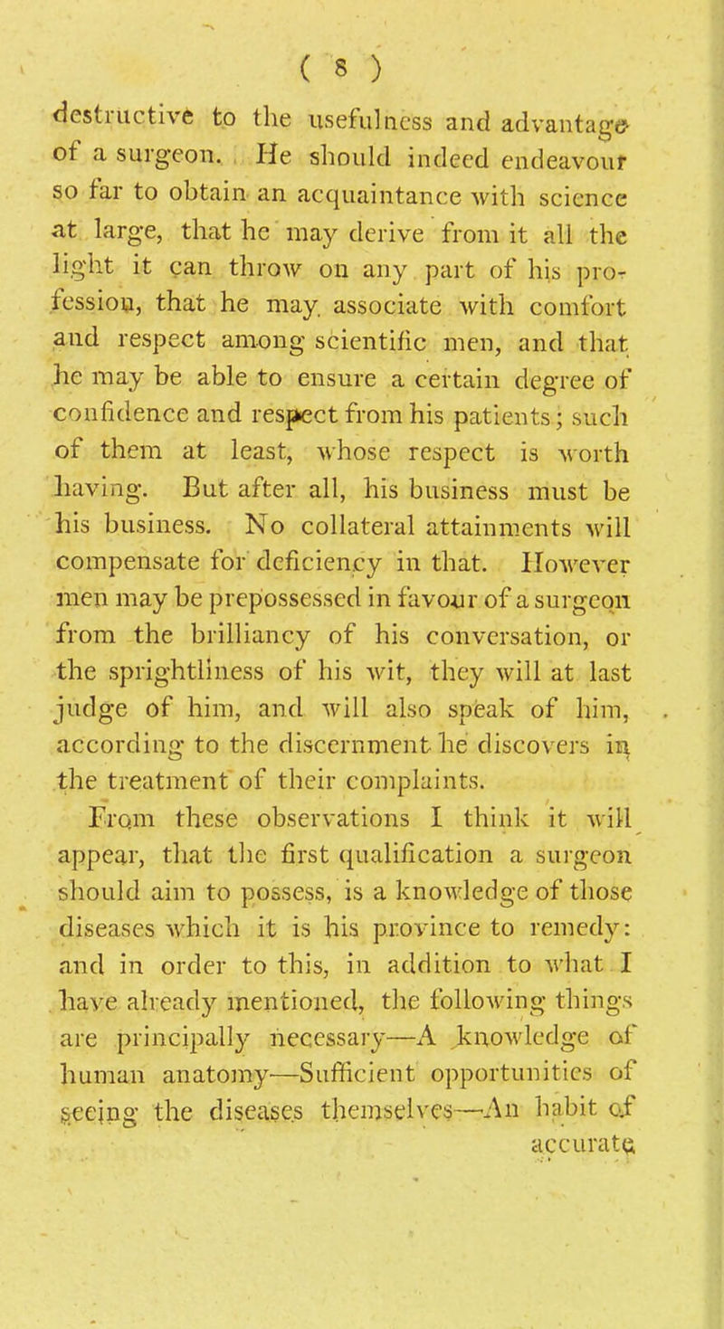 destriictiv6 to the usefulness and advantage? of a surgeon. He should indeed endeavour so far to obtain- an acquaintance with science at large, that he may derive from it all the light it can throw on any part of his pror fession, that he may associate with comfort and respect among scientific men, and that ,he may be able to ensure a certain degree of confidence and respect from his patients; such of them at least, whose respect is worth .having. But after all, his business must be his business. No collateral attainments will compensate for deficiency in that. However men may be prepossessed in favour of a surgeon from the brilliancy of his conversation, or the sprightliness of his wit, they will at last judge of him, and will also speak of him, according to the discernment he discovers in the treatment of their complaints. From these observations I think it will appear, that the first qualification a surgeon should aim to possess, is a knowledge of those diseases which it is his province to remedy: and in order to this, in addition to what I have already mentioned, the following things are principally necessary—A knowledge of human anatomy^—Sufficient opportunities of geejng the diseases themselves—-An habit o.f accurate