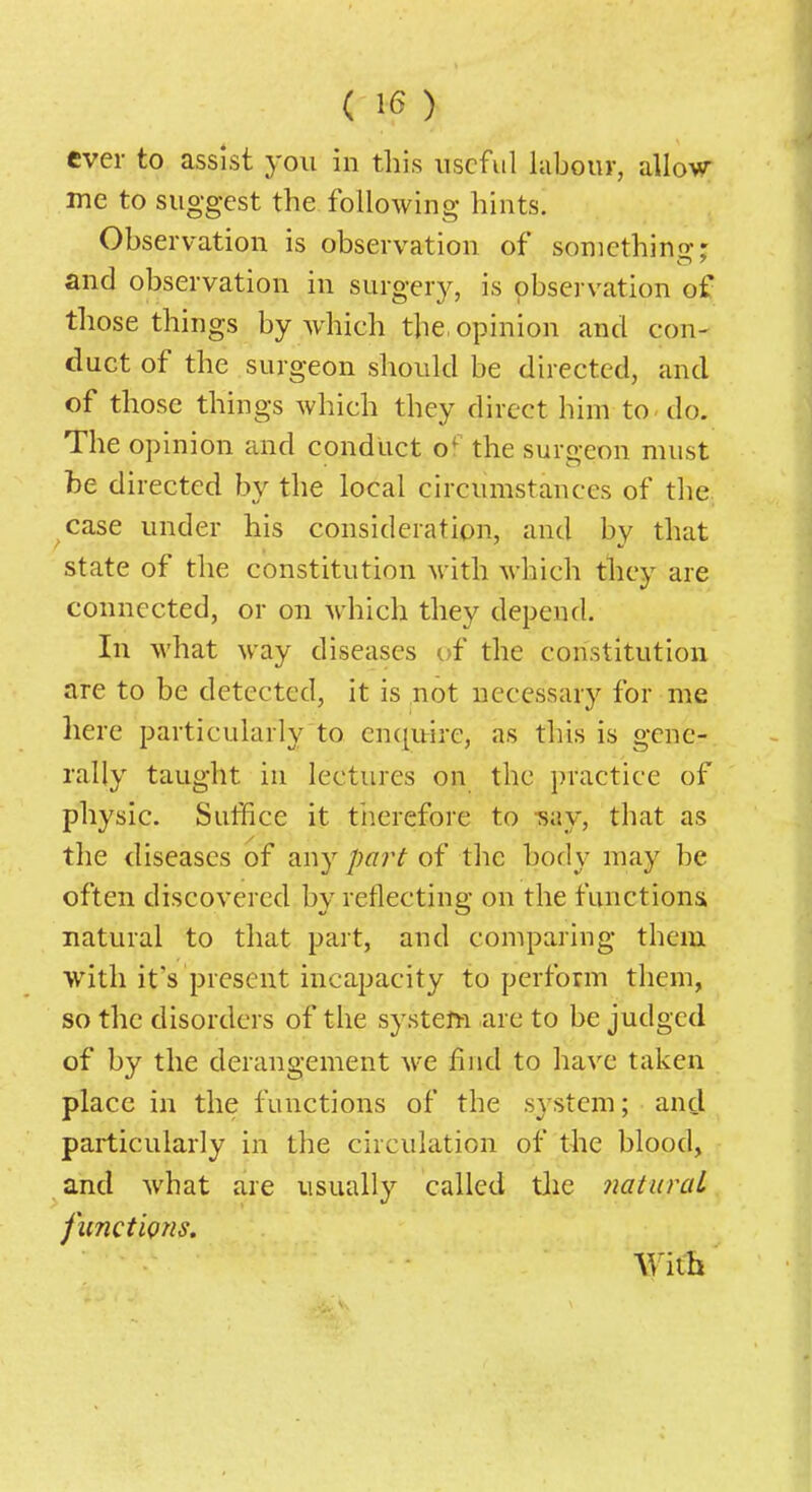 ( 1<5 ) ever to assist you in this useful labouy, allo-wr me to suggest the following hints. Observation is observation of sonicthino-- and observation in surgery, is pbservation of those things by which the, opinion and con- duct of the surgeon should be directed, and of those things which they direct him to do. The opinion and conduct o*^^ the surgeon must be directed by the local circumstances of the case under his consideration, and by that state of the constitution with which tliey are connected, or on which they depend. In what way diseases of the constitution are to be detected, it is not necessary for me here particularly to enquire, as this is gene- rally taught in lectures on the practice of physic. Suffice it tlierefore to -say, that as the diseases of any part of the body may be often discovered by reflecting on the functions natural to that part, and comparing them with it's present incapacity to perform them, so the disorders of the system are to be judged of by the derangement we find to have taken place in the functions of the system; and particularly in the circulation of the blood, and what are usually called tJie natural functions. With