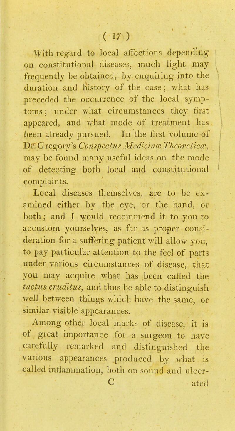 With regard to local affections depending on constitutional diseases, much light may frequently be obtained, by enquiring into the ij duration and liistory of the case; what has preceded the occurrence of the local symp- toms ; under what circumstances they first appeared, and what mode of treatment has been already pursued. In the first volume of i Di'T Gregory's Conspectus Medicincc Theoreticce, may be found many useful ideas on the mode of detecting both local and constitutional complaints. Local diseases themselves, are to be ex- amined either by the eye, or the hand, or both; and I would recommend it to you to accustom yourselves, as far as proper consi- deration for a suffering patient will allow you, to pay particular attention to the feel of parts under various circumstances of disease, that you may acquire what has been called the tactus eruditus, and thus be able to distinguish well between things which have the same, or similar visible appearances. Among other local marks of disease, it is of great importance for a surgeon to have carefully remarked and distinguished the various appearances produced by what is called inflammation, both on sound and ulcer- C atcd