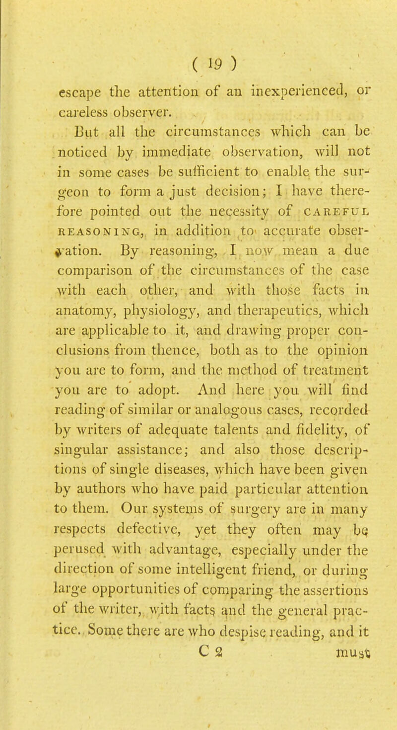 escape the attention of an inexperienced, or careless observer. But all the circumstances which can be noticed by immediate observation, will not in some cases be sufficient to enable the sur- geon to form a just decision; I have there- fore pointed out the necessity of careful REASONING, in addition tO' accurate obser- nation. By reasoning, I^no,w,.mean a due comparison of the circumstances of the case with each other, and with those facts iu anatomy, physiology, and therapeutics, which are applicable to it, and drawing proper con- clusions from thence, both as to the opinion you are to form, and the method of treatment you are to adopt. And here you will find reading of similar or analogous cases, recorded by writers of adequate talents and fidelity, of singular assistance; and also those descrip- tions of single diseases, which have been given by authors who have paid particular attention to them. Our systems of surgery are in many respects defective, yet they often may bQ perused with advantage, especially under the direction of some intelligent friend, or during large opportunities of comparing the assertions of the writer,, M;ith fact^ and the general prac- tice.. Some there are who despise reading, and it C 2 musia