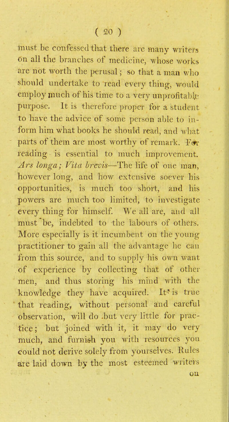 liiust be confessed that there are many writci-s on all the branches of medicine, whose Avorks are not worth the perusal; so that a man who should undertake to 'read every thhig, would employ much of his time to a very un])rofitabl;- purpose. It is therefore proper for a student to have the advice of some person able to in- form him what books he should read, and what parts of them are most worthy of remark. FcTr reading is essential to much improvement. Ai^s longa; Vita breois—The life of one man, however long, and hoAv extensive soever his opportunities, is much too short, and his powers are much too limited, to investigate every thing for himself. We all are, and all must be, indebted to the labours of others. More especially is it incumbent on the young- practitioner to gain all the advantage he can from this source, and to supply his own want of experience by collecting that of other men, and thus storing his mind with the knoAvledge they have acquired. It' is true ' that reading, without personal and careful observation, will do -but very little for prac- tice; but joined vnth. it, it may do very much, and furni&h you with resources you could not derive solely from yourselves. Rules are laid down by the most esteemed writers ou