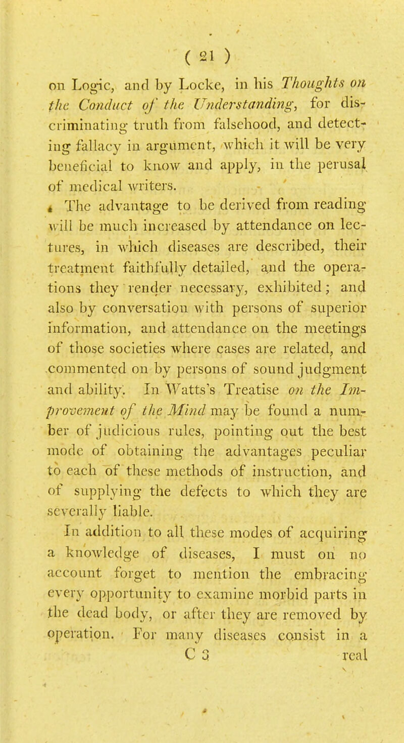 on Logic, and by Locke, in his Thoughts on the Conduct of the Understanding, for dis- criminating truth from falsehood, and detect- ing fallacy in argument, which it will be very beneficial to know and apply, in the perusaji, of medical writers. 4 The advantage to be derived from reading will be much increased by attendance on lec- tures, in which diseases are described, their treatment faithfully detailed, and the opera- tions they render necessary, exhibited; and also by conversation Avith persons of superior information, and attendance on the meetings of those societies where cases are related, and commented on by persons of sound judgment and ability. In Watts's Treatise on the Im- provement of the Mind may be found a num,- ber of judicious rules, pointing out the best mode of obtaining the advantages peculiar to each of these methods of instruction, and of supplying the defects to which they are severally liable. In addition to all these modes of acquiring a knowledge of diseases, I must on no account forget to mention the embracing every opportunity to examine morbid parts in the dead body, or after they are removed by operation. For many diseases consist in a C a real