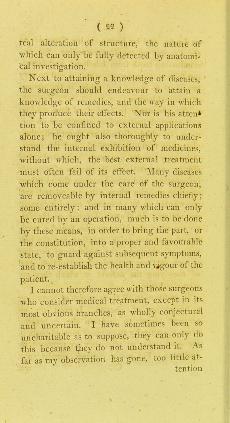 real alteration of structure, the nature of Avhicli can only'be fully detected by anatomi- cal investigation. Next to attaining a knoAvledge of diseases, the surgeon should endeavour to attain a knowledge of remedies, and the Avay in which they produce their effects. Nor is his atten* tion to be confined to external applications alone; he ought also thoroughly to under- stand the internal exhibition of medicines, without which, the best external treatment must often fail of its effect. IMany diseases which come under the care of the surgeon, are removeable by internal remedies chiefl}^; some entirely: and in many which can only be cured by an operation, much is to be done by these means, in order to bring the part, or the constitution, into a proper and favourable state, to guard against subsequent symptoms, and to re-establish the health and vigour of the patient. I cannot therefore agree with those surgeons who consider medical treatment, except in its most obvious branches, as wholly conjectural and uncertain. I have sometimes been so uncharitable as to suppose, they can only do this because t;hey do not understand it. As far as my observation has gone, too little at- tention