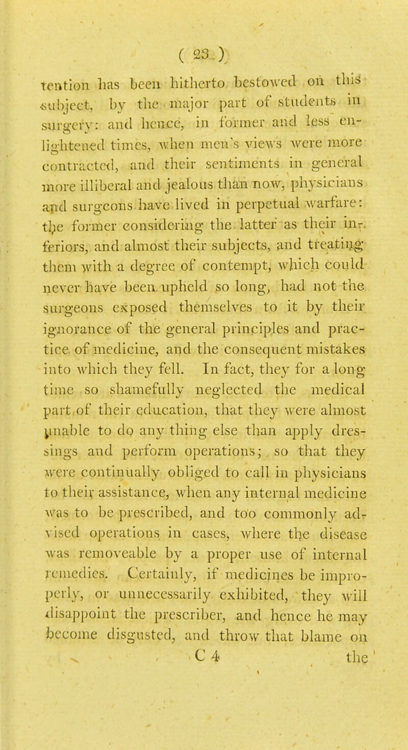 tention lias been hitherto, bestowed oii this subject, by the . major part of students m surgery: and heu.cc, in former and less en- lijihtened times, Avhen men s views Avere more contracte<l, and their sentiments in general more illiberal and jealous than now, physicians and surgeons.have lived in perpetual warfare: tl?e former considering the ■ latter • as their irir. feriors, and almost their subjects, and treatiijg them with a degree of contempt, which could never ha,ve been, upheld so long^ had not the surgeons exposed themselves to it by their ignorance of the general principles and prac- tice, of medicine, and the consequent mistakes into Avhich they fell. In fact, they for a long- time so shamefully neglected the medical part:of their education, that they were almost ynable to do any thing else than apply dres- sings and perform operationsso that they M^ere continually obliged to call in physicians to theiv assistance, when any internal medicine M'as to be prescribed, and too commonly adr vised operations in cases, where tl)e disease was removeable by a proper use of internal remedies. Certainly, if medicines be impro- perly, or unnecessarily exhibited, they will disappoint the prescriber, and hence he may become disgusted, and throw that blame on - 'C4 the'