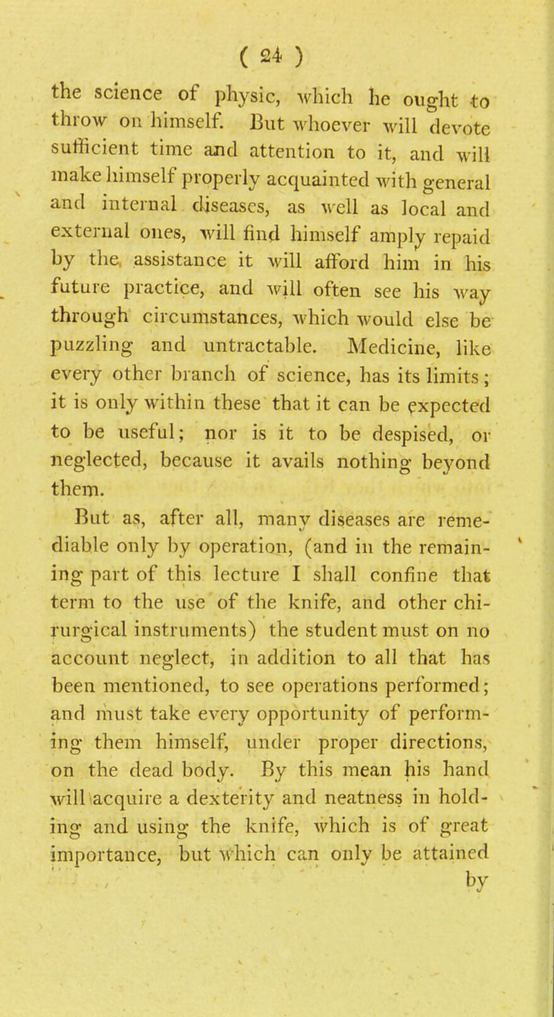 the science of physic, which he ought to throw on himself. But whoever will devote sufficient time and attention to it, and will make himself properly acquainted with general and internal diseases, as well as local and external ones, will find himself amply repaid by th^ assistance it will afford him in his future practice, and will often see his way through circumstances, Avhich would else be puzzling and untractable. Medicine, like every other branch of science, has its limits; it is only within these that it can be expected to be useful; nor is it to be despised, or neglected, because it avails nothing beyond them. But as, after all, many diseases are reme- diable only by operation, (and in the remain- ing part of this lecture I shall confine that term to the use of the knife, and other chi- rurgical instruments) the student must on no account neglect, in addition to all that has been mentioned, to see operations performed; and niust take every opportunity of perform- ing them himself, u^tler proper directions, on the dead body. By this mean his hand will acquire a dexterity and neatness in hold- ing and using the knife, Avhich is of great importance, but which can only be attained by