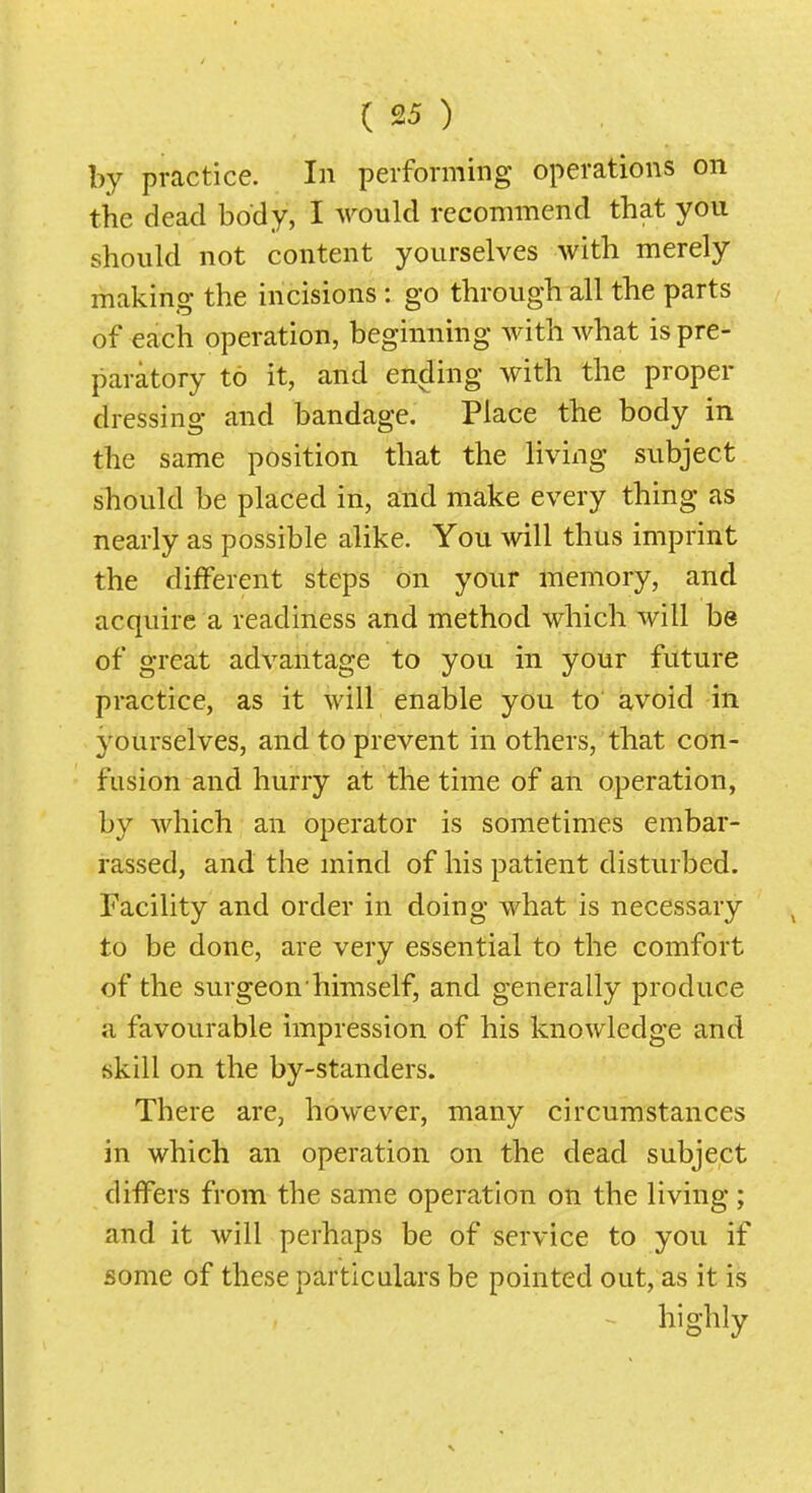 by practice. In performing operations on the dead body, I would recommend that you should not content yourselves with merely making the incisions: go through all the parts of each operation, beginning with what is pre- paratory to it, and ending with the proper dressing and bandage. Place the body in the same position that the living subject should be placed in, and make every thing as nearly as possible alike. You will thus imprint the different steps on your memory, and acquire a readiness and method which will be of great advantage to you in your future practice, as it will enable you to avoid in 3'ourselves, and to prevent in others, that con- fusion and hurry at the time of an operation, by which an operator is sometimes embar- rassed, and the mind of his patient disturbed. Facility and order in doing what is necessary to be done, are very essential to the comfort of the surgeon himself, and generally produce a favourable impression of his knowledge and skill on the by-standers. There are, however, many circumstances in which an operation on the dead subject differs from the same operation on the living; and it will perhaps be of service to you if some of these particulars be pointed out, as it is ^ highly