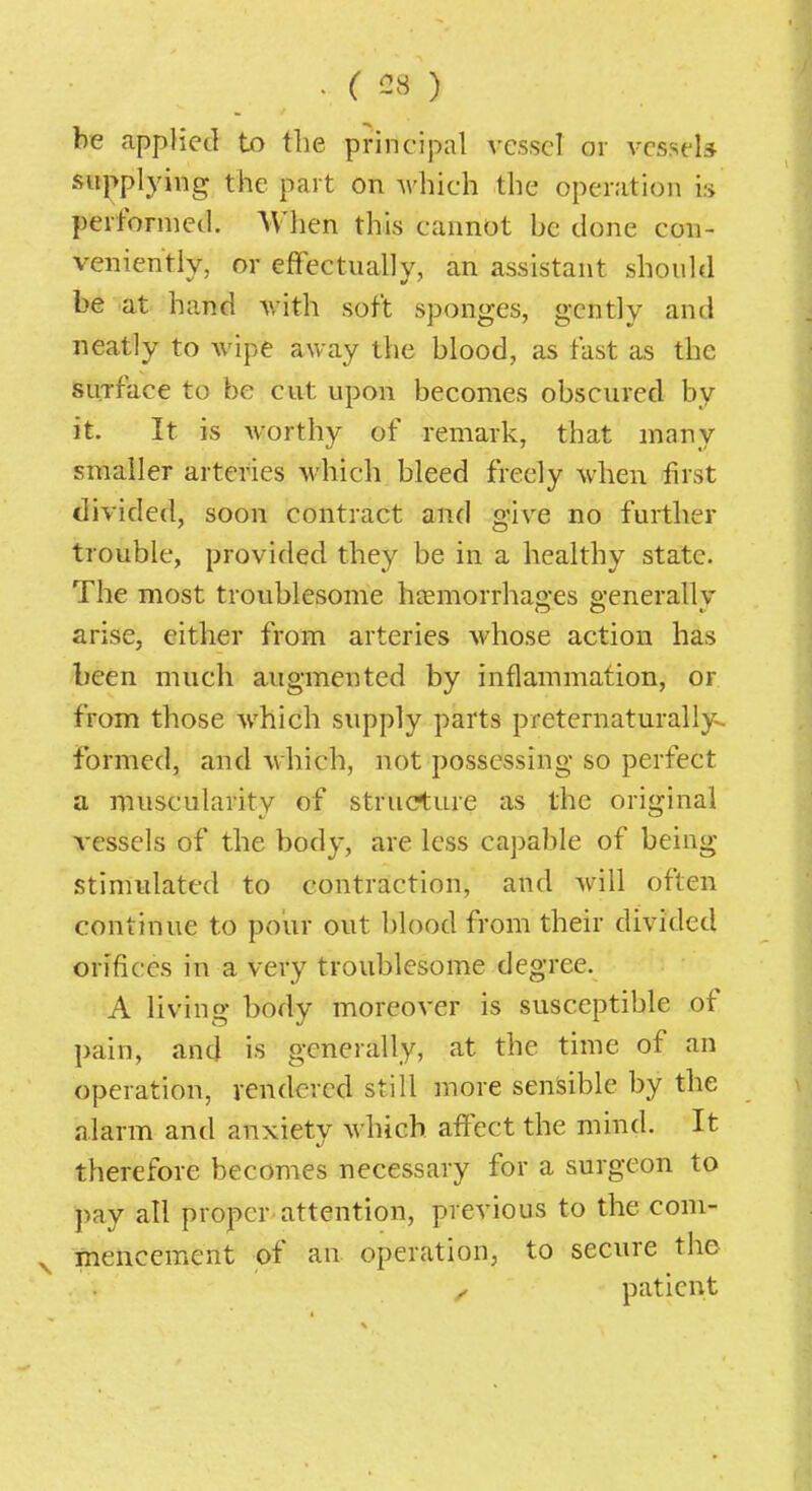 . ( G8 ) be applied to the principal vessel or vessels supplying the part on which the operation is performed. When this cannot be done con- veniently, or effectually, an assistant should be at hand with soft sponges, gently and neatly to wipe away the blood, as fast as the surface to be cut upon becomes obscured by it. It is worthy of remark, that many smaller arteries which bleed freely when first divided, soon contract and give no further trouble, provided they be in a healthy state. The most troublesome htemorrhao-es e-enerallv arise, either from arteries whose action has been much augmented by inflammation, or from those which supply parts preternaturally- formed, and which, not possessing so perfect a muscularity of structure as the original vessels of the body, are less capable of being- stimulated to contraction, and will often continue to pour out blood from their divided orifices in a very troublesome degree. A living body moreover is susceptible of pain, and is generally, at the time of an operation, rendered still more sensible by the alarm and anxiety which affect the mind. It therefore becomes necessary for a surgeon to pay all proper attention, previous to the com- ^ mencement of an operation, to secure the ^ patient