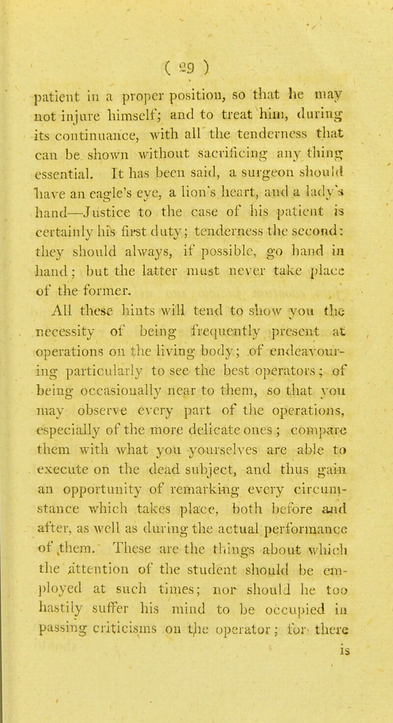 ( ^9 ) patient in a proper position, so that he may not injure himself; and to treat him, during its continuance, with air the tenderness that can be shown without sacrificing any thinp; essential. It has been said, a surgeon shouhl liave an eagle's eve, a lion's heart, and a lady'* hand—Justice to the case of his patient is certainly his fii*st duty; tenderness the second: they should always, if possible, go hand in hand; but the latter must never take place of the former. All these hints will tend to show you thc; necessity of being fre(|uently present at operations on the living body; of endeavour- ing particularly to see the best operators; of being occasionally near to them, so that you may observe every part of the operations, especitdly of the more delicate ones ; compare them with what you yourselves are able to execute on the dead subject, and thus gain an opportunity of remarki^ig every circum- stance which takes place, both before and after, as well as during the actual performance of ^them. These are the tilings about which the Attention of the student should be eni- ])loyed at such times; nor should he too liastily suffer his mind to be occupied in passing criticisms on t^ie operator; for^ there is