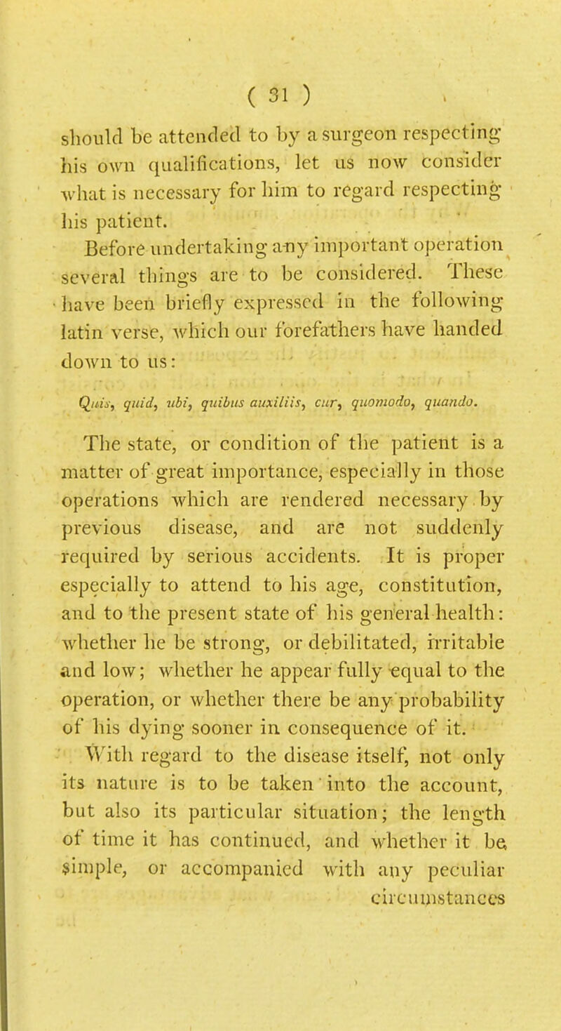 sboiild be attended to by a surgeon respecting his own qualifications, let us now consider what is necessary for him to regard respecting liis patient. Before undertaking any important operation several things are to be considered. These • have been briefly expressed in the following latin verse, -which our forefathers have handed down to us: Quis, quid, itbi, quibus auxiliis, cur, quomodo, quando. The state, or condition of the patient is a matter of great importance, especially in those operations which are rendered necessary by previous disease, and are not suddenly- required by serious accidents. It is proper especially to attend to his age, constitution, and to the present state of his general health: whether lie be strong, or debilitated, h'ritable and low; whether he appear fully equal to the operation, or whether there be any probability of his dying sooner in consequence of it. With regard to the disease itself, not only its nature is to be taken' into the account, but also its particular situation; the length of time it has continued, and whether it bet simple, or accompanied with any peculiar circumstances