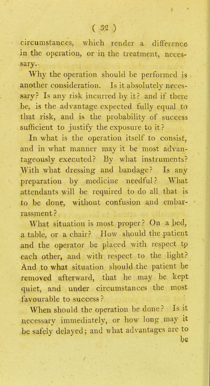 r ( 32 ) ciixumstcanccs, which render a difference in the operation, or in the treatment,, neces- sary. Why the operation should be performed is another consideration. Is it absolutely neces- sary? Is any risk incurred by it? and if there be, is the advantage expected fully equal to that risk, and is the probability of success sufficient to justify the exposure to it ? In what is the operation itself to consist, and in what manner may it be most advan- tageously executed? By what instruments? With what dressing and bandage? Is any preparation by medicine needful ? What attendants will be required to do all that is to be done, without confusion and embar- rassment ? What situation is most proper ? On a Jjed, a table, or a chair? How should the patient and the operator be placed with respect tp each other, and with respect to the light? And to what situation should the patient be removed afterward, that he may be kept quiet, and under circumstances the most favourable to success ? When should the operation be done ? Is it necessary immediately, or how long may it be safely delayed; and what advantages are to be