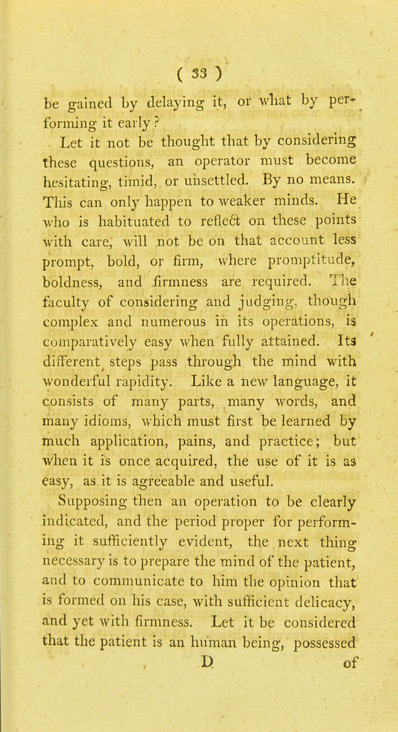 be gained by delaying it, or wliat by per- forming it early ? Let it not be thought that by considering these questions, an operator must become hesitating, timid, or unsettled. By no means. This can only happen to weaker minds. He who is habituated to refleft on these points with care; will not be on that account less prompt, bold, or firm, where promptitude, boldness, and .firmness are required. The faculty of considering and judging, though complex and numerous in its operations, is comparatively easy when fully attained. Its different^ steps pass through the mind with wonderful rapidity. Like a new language, it consists of many parts, many words, and many idioms, which must first be learned by much application, pains, and practice; but when it is once acquired, the use of it is as easy, as it is agreeable and useful. Supposing then an operation to be clearly indicated, and the period proper for perform- ing it sufficiently evident, the . next thing necessary is to prepare the mind of the patient, and to communicate to him the opinion that is formed on his case, with sufficient delicacy, and yet with firmness. Let it be considered that the patient is an human being, possessed D of