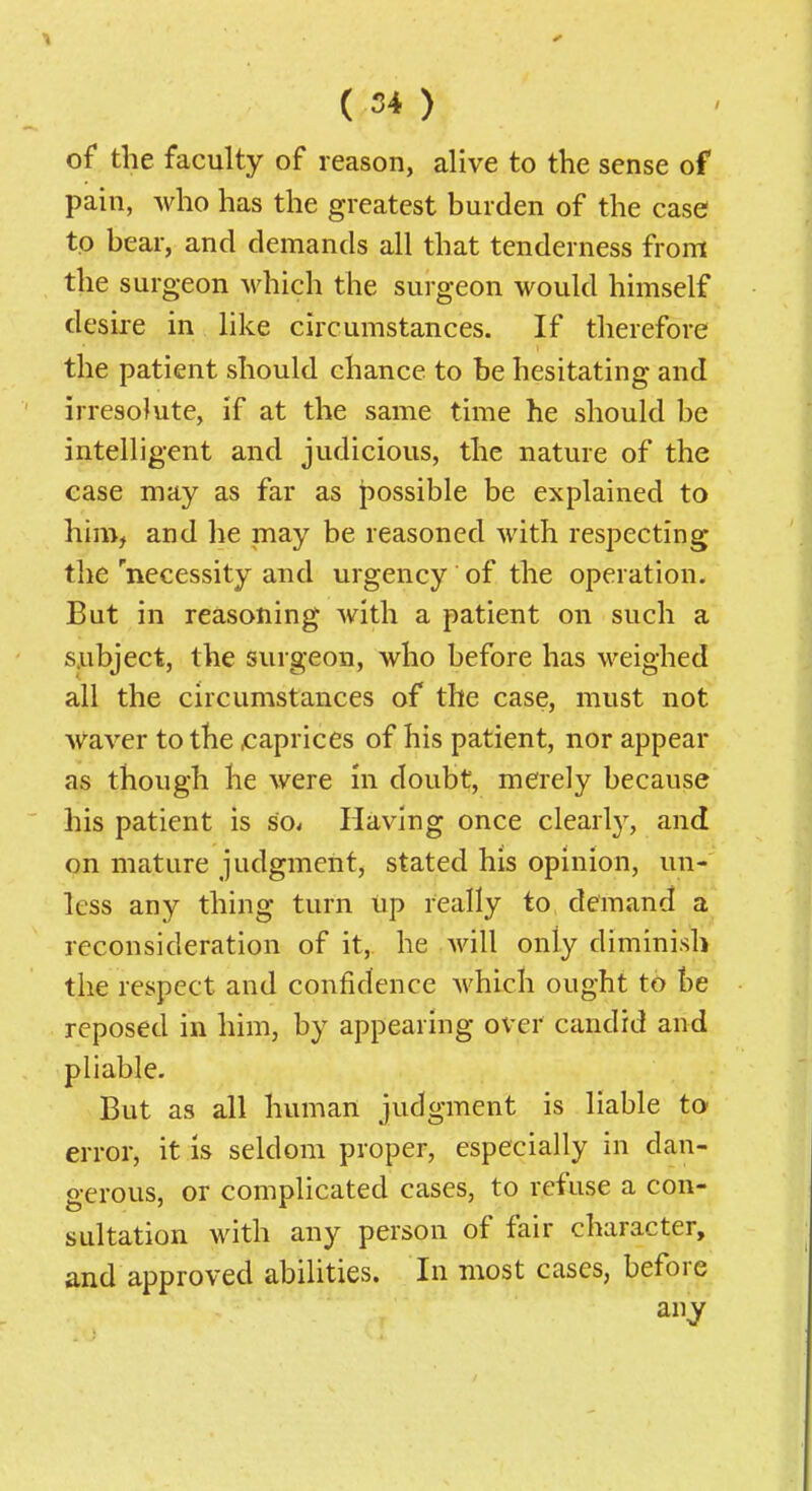 ( 54 ) of the faculty of reason, alive to the sense of pain, who has the greatest burden of the case tp bear, and demands all that tenderness from the surgeon which the surgeon would himself desire in like circumstances. If therefore the patient should chance to be hesitating and irresolute, if at the same time he should be intelligent and judicious, the nature of the ease may as far as possible be explained to him, and he may be reasoned with respecting the 'necessity and urgency of the operation. But in reasoning with a patient on such a subject, the surgeon, who before has weighed all the circumstances of the case, must not waver to the x:aprices of his patient, nor appear as though he were in doubt, merely because his patient is so. Having once clearlj^ and on mature judgment, stated his opinion, un- less any thing turn up really to demand a reconsideration of it,, he Avill only diminish the respect and confidence which ought to be reposed in him, by appearing over candid and pliable. But as all human judgment is liable to error, it is seldom proper, especially in dan- gerous, or complicated cases, to refuse a con- sultation with any person of fair character, and approved abilities. In most cases, before anj