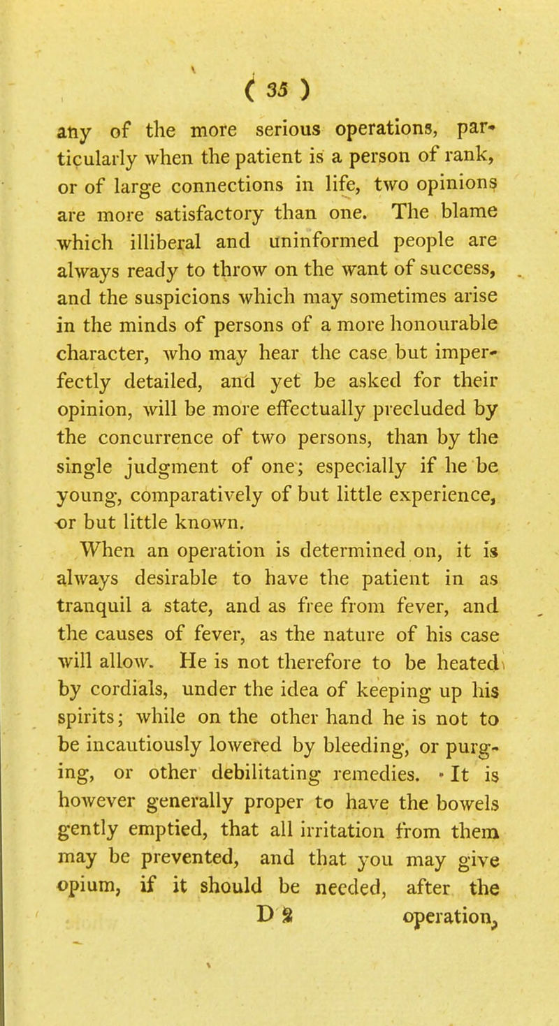 any of the more serious operations, par- ticularly when the patient is a person of rank, or of large connections in life, two opinion? are more satisfactory than one. The blame which illiberal and uninformed people are always ready to throw on the want of success, and the suspicions which may sometimes arise in the minds of persons of a more honourable character, who may hear the case but imper- fectly detailed, and yet be asked for their opinion, will be more effectually precluded by the concurrence of two persons, than by the single judgment of one; especially if he be young, comparatively of but little experience, or but little known. When an operation is determined on, it is always desirable to have the patient in as tranquil a state, and as free from fever, and the causes of fever, as the nature of his case will allow. He is not therefore to be heated^ by cordials, under the idea of keeping up his spirits; while on the other hand he is not to be incautiously lowered by bleeding, or purg- ing, or other debilitating remedies. • It is however generally proper to have the bowels gently emptied, that all irritation from them may be prevented, and that you may give opium, if it should be needed, after the D S operation,