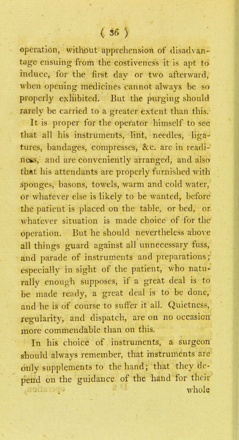 operation, Avitliout appreliension of disadvan- tage ensuing from the costiveness it is apt to induce, for the first day or tM^o afterward, when opening medicines cannot always be so properly exhibited. But the purging should rarely be carried to a greater extent than this. It is proper for the operator himself to see that all his instruments, lint, needles, liga- tures, bandages, compresses, &c. are in readi- ness, and are conveniently arranged, and also that his attendants are properly furnished with sponges, basons, towels, warm and cold water, Or whatever else is likely to be wanted, before the patient is placed on the table, or bed, or. whatever situation is made choice of for the operation. But he should nevertheless above all things guard against all unnecessary fuss, and parade of instruments and preparations; especially in sight of the patient, who natu- rally enough supposes, if a great deal is to be made ready, a great deal is to be done, and he is of course to suifei- it all. Quietness, regularity, and dispatch, are on no occasion more commendable than on this. In his choice of instruments, a surgeon should always remember, that instruments are only supplements to the hand; that they de- pend on the guidance of the hand for their' ' .' -whole