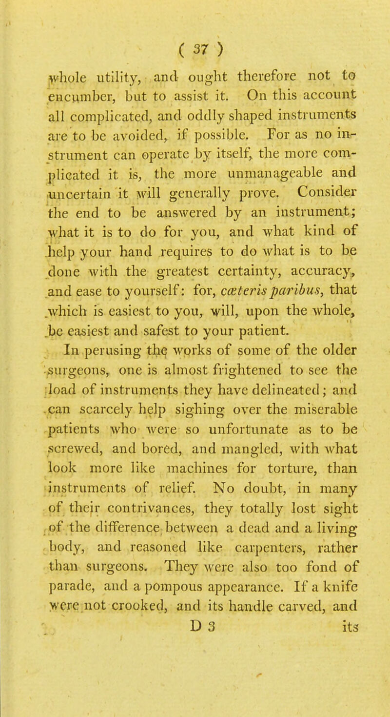 ^vhole utility, and ought therefore not to encumber, but to assist it. On this account all complicated, and oddly shaped instruments are to be avoided, if possible. For as no in^ strument can operate by itself, the more com- plicated it is, the more unmanageable and .uncertain it will generally prove. Consider the end to be answered by an instrument; what it is to do for you, and what kind of .help your hand requires to do what is to be done Avith the greatest certainty, accuracy, and ease to yourself: for, cceter is paribus, that which is easiest to you, upon the whole, he easiest and safest to your patient. In perusing th^ works of some of the older ^surgeons, one is almost frightened to see the ;load of instruments they have delineated; and -can scarcely help sighing over the miserable patients who were so unfortunate as to be screwed, and bored, and mangled, with what look more like machines for torture, than instruments of relief. No doubt, in many of their contrivances, they totally lost sight , of the diiferencc; between a dead and a living body, and reasoned like carpenters, rather than surgeons. They were also too fond of parade, and a pompous appearance. If a knife were not crooked, and its handle carved, and D 3 its