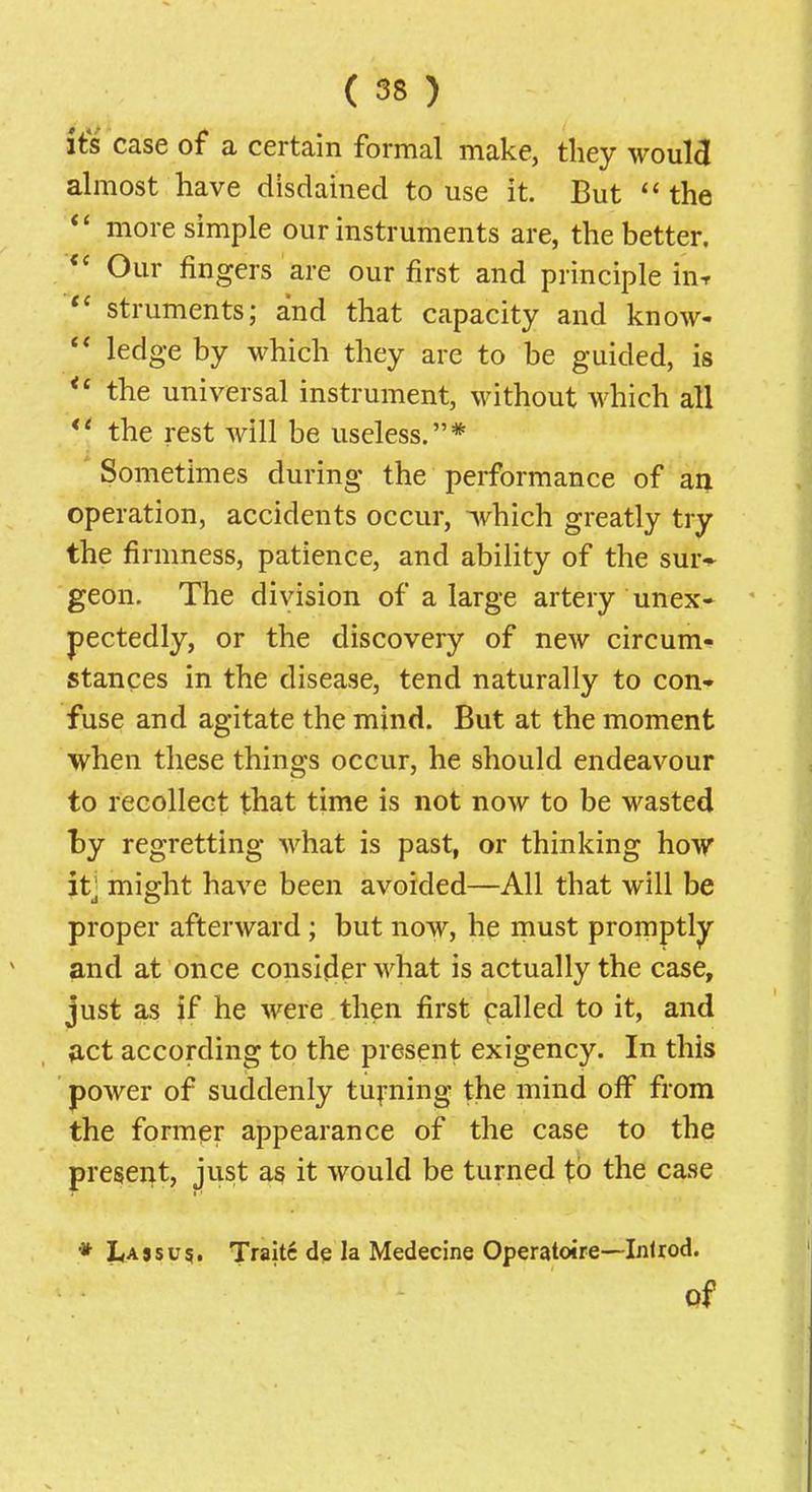 its case of a certain formal make, they would almost have disdahied to use it. But the more simple our instruments are, the better. Our fingers are our first and principle in^ struments; and that capacity and know- ** ledge by which they are to be guided, is the universal instrument, without which all the rest will be useless.* Sometimes during the performance of aij operation, accidents occur, ivhich greatly try the firmness, patience, and ability of the sur-^ geon. The division of a large artery unex- pectedly, or the discovery of new circum- stances in the disease, tend naturally to con- fuse and agitate the mind. But at the moment when these things occur, he should endeavour to recollect that time is not now to be wasted by regretting what is past, or thinking how it' might have been avoided—All that will be proper afterward ; but now, he must promptly and at once consider what is actually the case, just as if he were then first palled to it, and act according to the present exigency. In this power of suddenly turning the mind off from the former appearance of the case to the preseixt, just as it would be turned to the case * Lassu^. Traitc de la Medecine Operatoire—Inlrod. qf