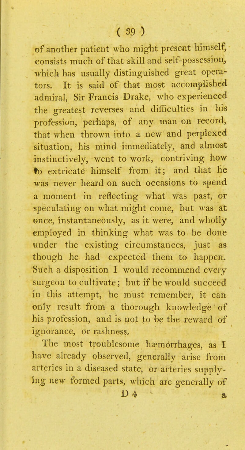 of another patient who might present himself, consists much of that skill and self-possession, which has usually distinguished great opera- tors. It is said of that most accomplished admiral, Sir Francis Drake, Avho experienced the greatest reverses and difficulties in his profession, perhaps, of any man on record, that when thrown into a new and perplexed situation, his mind immediately, and almost instinctively, went to work, contriving how ♦o extricate himself from it; and that he was never heard on such occasions to spend a moment in reflecting what was past, or speculating on what mi<^ht come, but was at once, instantaneously, as it were, and wholly employed in thinking what was to be done under the existing circumstances, just as though he had expected them to happen. Such a disposition I would recommend every surgeon to cultivate; but if he would succeed in this attempt, he must remember, it can only result from a tliorough knowledge of his profession, and is not to be the reward of ignorance, or rashness. The most troublesome liEemorrhages, as I have already observed, generally arise from arteries in a diseased state, or arteries supply- ing; new formed parts, which are generally of D4 ^ a