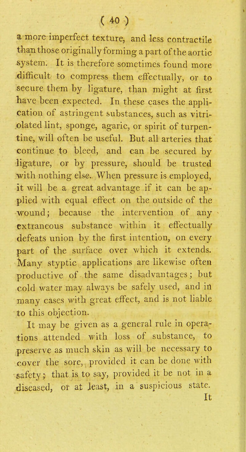 a more imperfect texture, and less contractile than those originally forming a part of the aortic system. It is therefore sometimes found more difficult to compress them effectually, or to secure them by ligature, than might at first have been expected. In these cases the appli- cation of astringent substances, such as vitri- .olated lint, sponge, agaric, or spirit of turpen- tine, will often be iisefid. But all arteries that continue to bleed, and can be secured by ligature, or by pressure, should be trusted with nothing else. When pressure is employed, it will be a great advantage if it can be ap- plied with equal effect on the outside of the wound; because the intervention of any extraneous substance within it effectually defeats union by the first intention, on every part of the surface over which it extends. Many styptic applications are likewise often productive of the same disadvantages; but cold water may always be safely used, and in many cases with great effect, and is not liable ■ to this objection. It may be given as a general rule in opera- tions attended with loss of substance, to preserve as much skin as will be necessary to cover the sore, provided it can be done with •safety; that is to say, provided it be not in a diseased, or at ieast, in a suspicious state. It