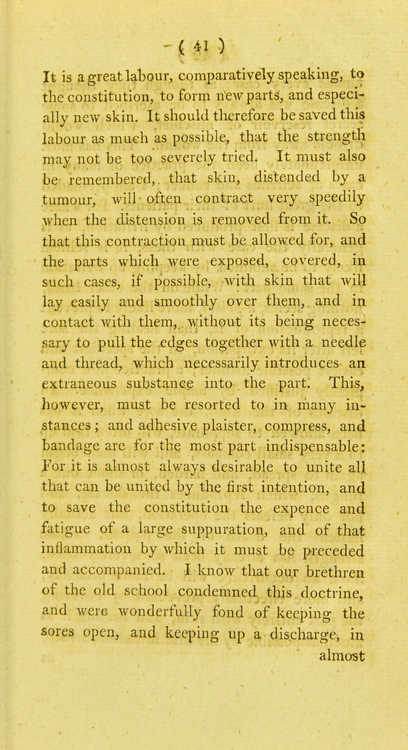 It is a great labour, comparatively speaking, to the constitution, to form new parts, and especi- ally new skin. It should therefore be saved this labour as much as possible, that the strength may not be too severely tried. It must also be- remembered,, that skin, distended by a tumour, will-often. contract very speedily when the distension is removed from it. So that this contraction must be allowed for, and the parts which were exposed, covered, in such cases, if possible, with skin that will lay easily and smoothly over them,, and in contact with them,. without its being neces- sary to pull the edges together with a needle and thread, which necessarily introduces an extraneous substancg into the part. This, however, must be resorted to in many in- stances ; and adhesive plaister, compress, and bandage are for thq most part indispensable: For it is almost always desirable to unite all that can be united by the first intention, and to save the constitution the expence and fatigue of a large suppuration, and of that inflammation by which it must be preceded and accompanied. I know that ouj brethren of the old school condemned this doctrine, and were wonderfully fond of keeping the sores open, and keeping up a discharge, in almost