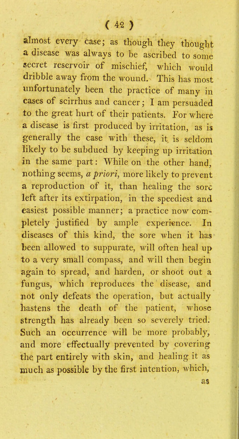 almost every case; as though they thought a disease was always to be ascribed to some secret reservoir of mischief, which would dribble away from the wound. This has most unfortunately been the practice of many in cases of scirrhus and cancer; I am persuaded to the great hurt of their patients. For where a disease is first produced by irritation, as is generally the case with these, it is seldom likely to be subdued by keeping up irritation in the same part: While on the other hand, nothing seems, a priori, more likely to prevent a reproduction of it, than healing the sore left after its extirpation, in the speediest and easiest possible manner; a practice now com- pletely justified by ample experi€nce. In diseases of this kind, the sore when it has been allowed to suppurate, will often heal up to a very small compass, and will then begin again to spread, and harden, or shoot out a fungus, which reproduces the disease, and not only defeats the operation, but actually hastens the death of the patient, whose strength has already been so severely tried. Such an occurrence Avill be more probably, and more effectually prevented by covering the part entirely with skin, and healing it as much as possible by the first intention, which, as