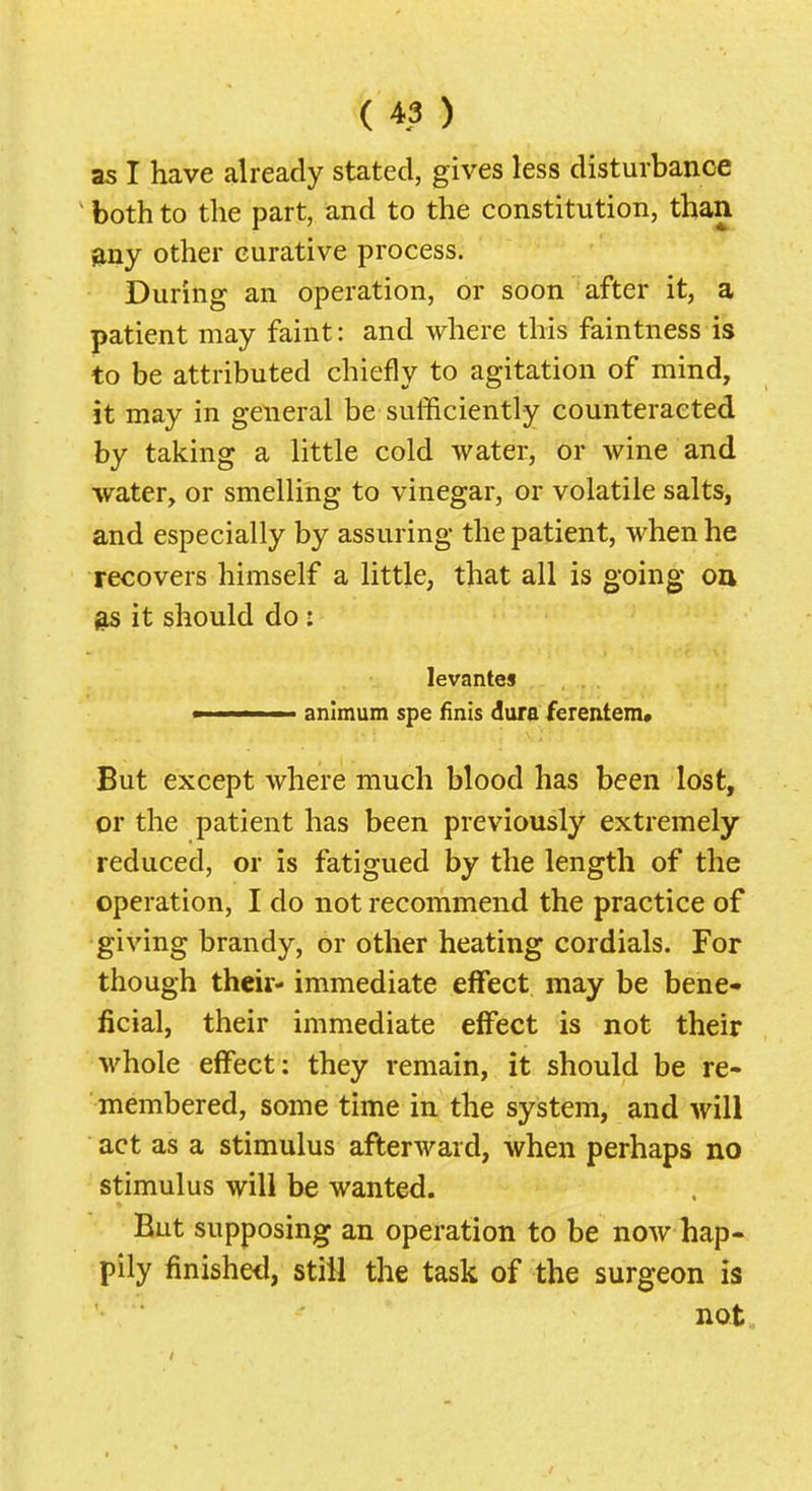 as I have already stated, gives less disturbance ^ both to the part, and to the constitution, than any other eurative process. During an operation, or soon after it, a patient may faint: and where this faintness is to be attributed chiefly to agitation of mind, it may in general be sufficiently counteracted by taking a little cold water, or wine and water, or smelling to vinegar, or volatile salts, and especially by assuring the patient, when he recovers himself a little, that all is going oa ^ it should do : levantes > animum spe finis dura ferentem. But except where much blood has been lost, or the patient has been previously extremely- reduced, or is fatigued by the length of the operation, I do not recommend the practice of giving brandy, or other heating cordials. For though their' immediate effect may be bene- ficial, their immediate effect is not their whole effect: they remain, it should be re- membered, some time in the system, and will act as a stimulus afterward, when perhaps no stimulus will be wanted. But supposing an operation to be now hap- pily finishetl, still the task of the surgeon is not.