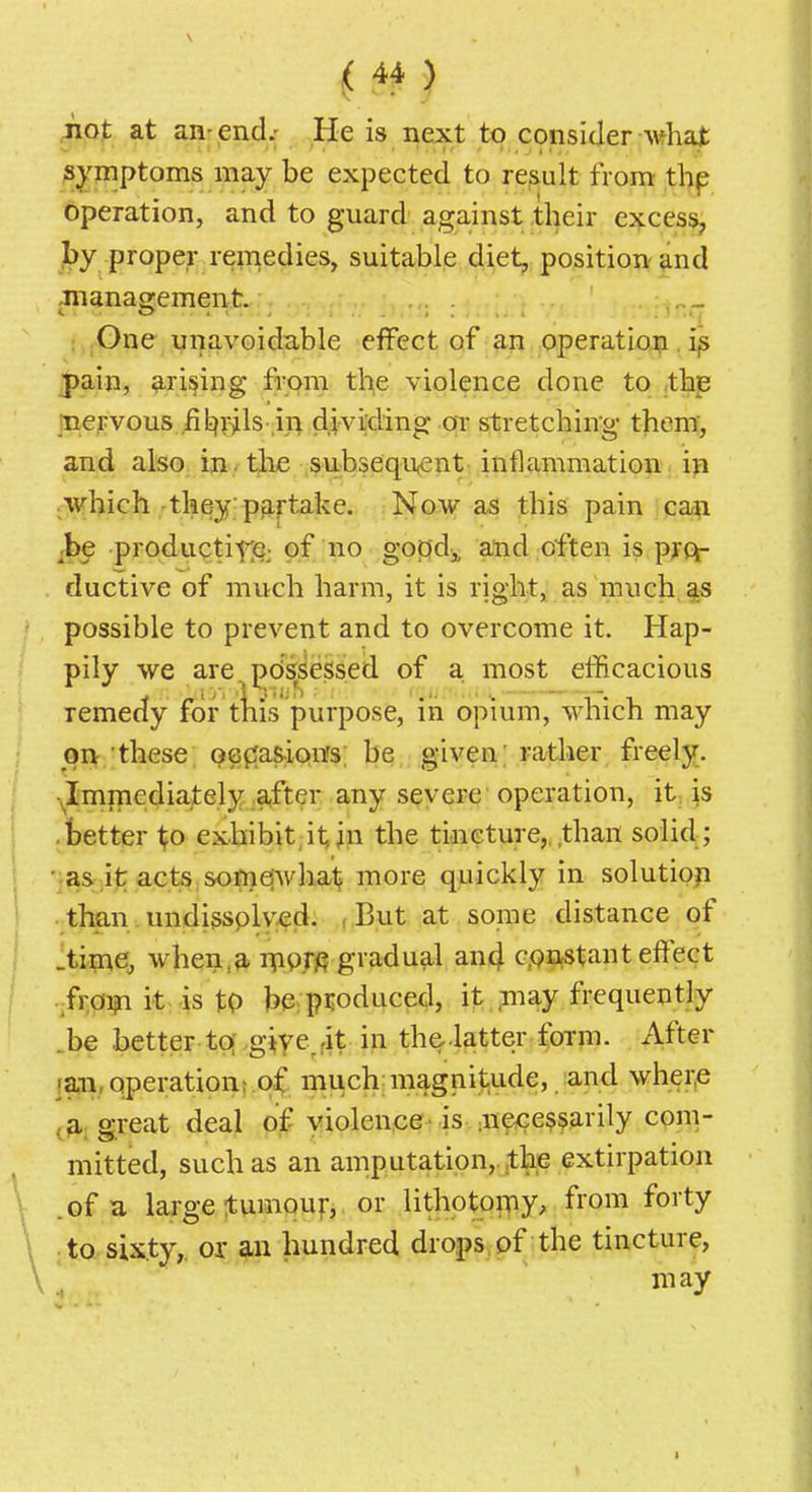 ^(ip at an-end.; He is next to consider Avfhat symptoms may be expected to result from' thp operation, and to guard against their excess, jby proper remedies, suitable diet, position and .manasjement. One unavoidable effect of an operation. i^ j>ain, prising from the violence done to thp inervous .fit)v^ls in dividing or stretching them, and also, in -the subsequent inflammation in .Wbich-they pp-rtake. Now as this pain ca^ productitii^; of no goj:?di and often is pjcf ductive of much harm, it is right, as much as possible to prevent and to overcome it. Hap- pily we are pdssesseii of a. most elBcacious remedy for tliis purpose, in opium, which may qrt these oepfasioffs; be given; rather freely. •^Immediately ,a,fter any severe operation, it is .tetter l^o exhibit, it in the tincture, .than solid; ■ as it actS;&ofnqwhat^ more quickly in solutiop than. undissplved. , But at some distance of ^time^ wheii,a> iTiO.m gradual an4 c,oii(Stant efltect .froi?i it;-is tp l)e: produced, it may frequently .be better tq-giyejit i^ the-.latter foTin. After laii, operation;.o^ much;magnitude, and wher.e j^p,; great deal of violence-is aiece^sarily com- mitted, such as an amputation,, the extirpation .of a large 1:umouf, or lithotoipy, from forty :to sixty,, or an hundred drops, of the tincture, niay