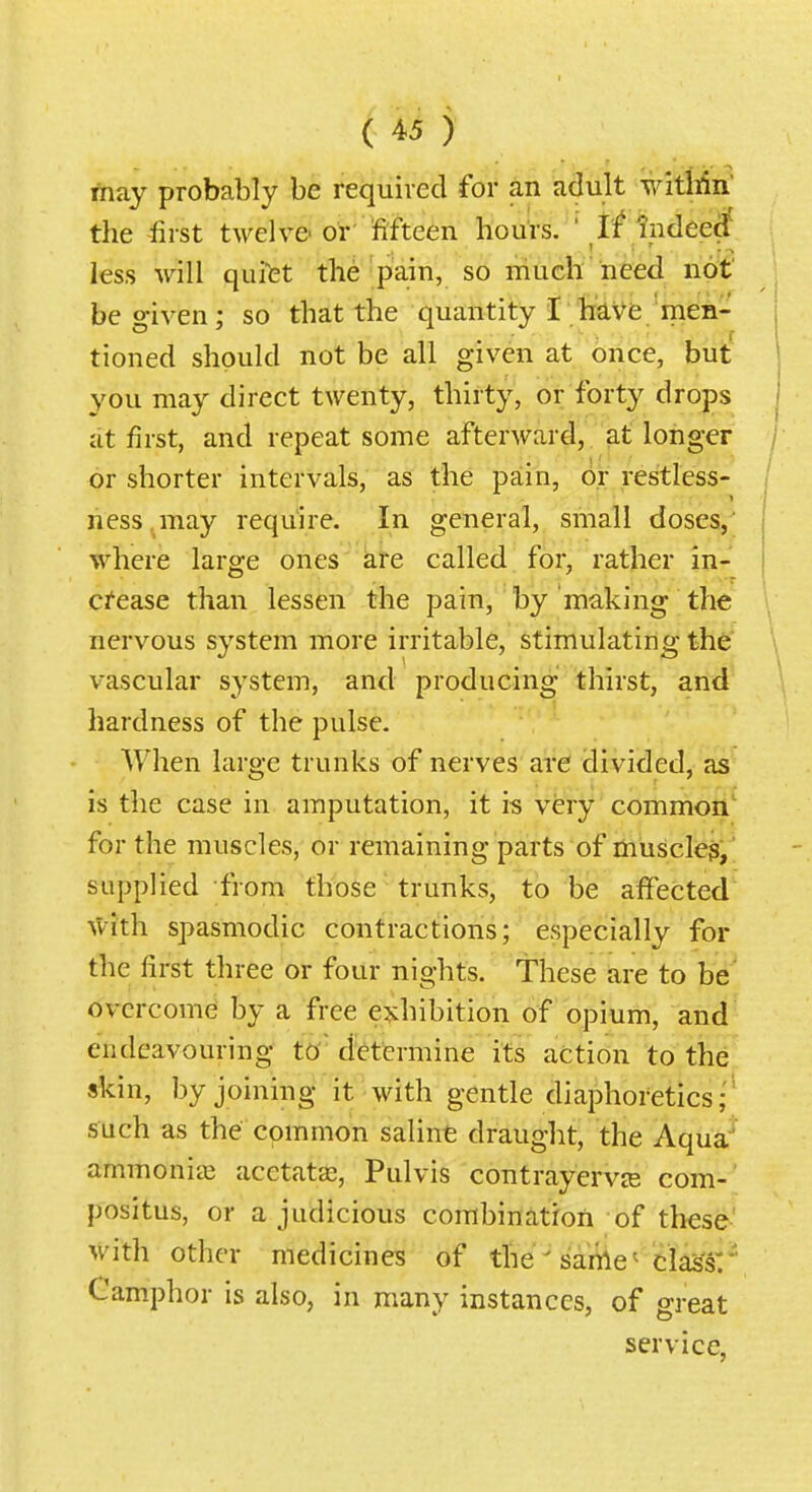 may probably be requived for an adult witllin the-first twelve-or' fifteen hours. ' If indeerf less will quifet the pain, so much need not be given; so that the quantity I have'men- j tioned should not be all given at once, but ! you may direct twenty, thirty, or forty drops 1 at first, and repeat some afterward, at longer / or shorter intervals, as the pain, or restless- ness ,may require. In general, small doses,' | where large ones are called for, rather in- crease than lessen the pain, by making the nervous system more irritable, stimulating the vascular system, and producing thirst, and hardness of the pulse. When large trunks of nerves are divided, as is the case in amputation, it is very common for the muscles, or remaining parts of muscle$, supplied from those trunks, to be affected ^Vith spasmodic contractions; especially for the first three or four nights. These are to be' overcome by a free exhibition of opium, and endeavouring tO' determine its action to the skin, by joining it with gentle diaphoretics;' such as the common saline draught, the Aqua' ammonite acetatse, Pulvis contrayerviE com- positus, or a judicious combinatroii of these- with other medicines of the ' sanle^ class: ' Camphor is also, in many instances, of great service,