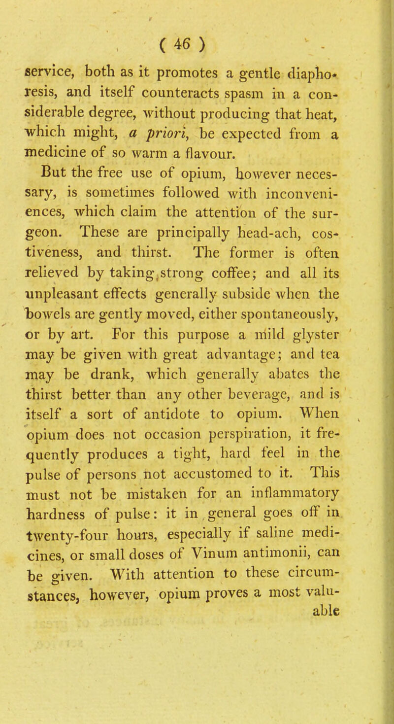 service, both as it promotes a gentle diapho- resis, and itself counteracts spasm in a con- siderable degree, A^ithout producing that heat, which might, a priori, be expected from a medicine of so warm a flavour. But the free use of opium, however neces- sary, is sometimes followed with inconveni- ences, which claim the attention of the sur- geon. These are principally head-ach, cos- tiveness, and thirst. The former is often relieved by takingvstrong coffee; and all its unpleasant effects generally subside when the bowels are gently moved, either spontaneously, or by art. For this purpose a mild glyster may be given with great advantage; and tea may be drank, which generally abates the thirst better than any other beverage, and is itself a sort of antidote to opium. When opium does not occasion perspiration, it fre- quently produces a tight, hard feel in the pulse of persons not accustomed to it. This must not be mistaken for an inflammatory hardness of pulse: it in general goes off in twenty-four hours, especially if saline medi- cines, or small doses of Vinum antimonii, can be given. With attention to these circum- stances, however, opium proves a most valu- able